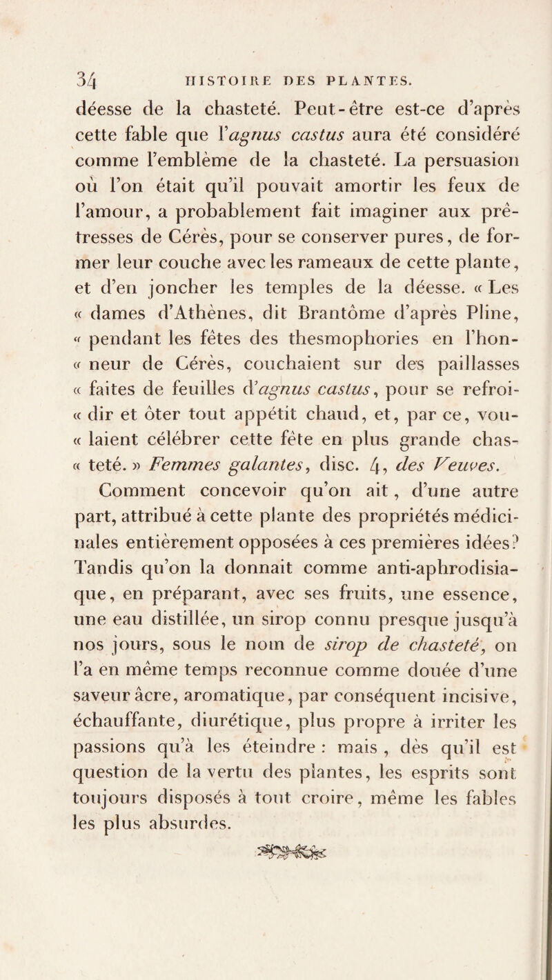 déesse de la chasteté. Peut-être est-ce d’après cette fable que Vagnus castus aura été considéré comme l’emblème de la chasteté. La persuasion où l’on était qu’il pouvait amortir les feux de l’amour, a probablement fait imaginer aux prê¬ tresses de Gérés, pour se conserver pures, de for¬ mer leur couche avec les rameaux de cette plante, et d’en joncher les temples de la déesse. « Les « dames d’Athènes, dit Brantôme d’après Pline, ‘f pendant les fêtes des thesmophories en l’hon- cf neur de Gérés, couchaient sur des paillasses « faites de feuilles à'agnus castus ^ pour se refroi- « dir et ôter tout appétit chaud, et, par ce, vou- (( laient célébrer cette fête en plus grande chas- « teté. » Femmes galantes^ dise. 4? Veuees. Gomment concevoir qu’on ait, d’une autre part, attribué à cette plante des propriétés médici¬ nales entièrement opposées à ces premières idées? Tandis qu’on la donnait comme anti-aphrodisia¬ que, en préparant, avec ses fruits, une essence, une eau distillée, un sirop connu presque jusqu’à nos jours, sous le nom de sirop de chasteté, on l’a en même temps reconnue comme douée d’une saveur âcre, aromatique, par conséquent incisive, échauffante, diurétique, plus propre à irriter les passions qu’à les éteindre : mais , dès qu’il est question de la vertu des plantes, les esprits sont toujours disposés à tout croire, même les fables les plus absurdes.