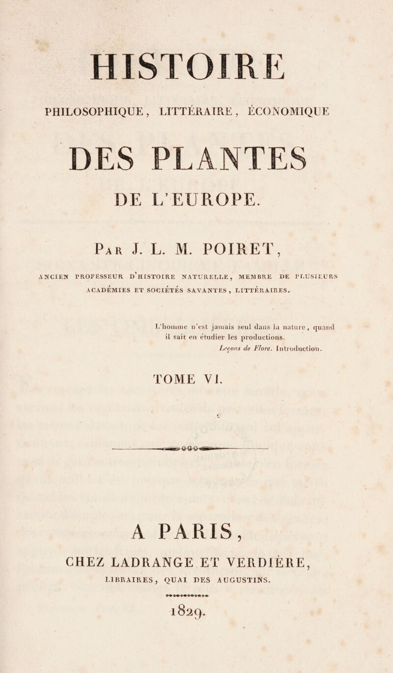PHILOSOPHIQUE, LITTÉRAIRE, ÉCONOMIQUE DES PLANTES DE E’EUROPE. Par J. L. M. POIRET, ANCIEN TROEESSEUR d’hISTOIRE NATUREEEE, MEMBRE DE TEUHIEURS ACADÉMIES ET SOCIETES SAVANTES, EITTÉRAIRES. L’homme n’est jamais seul dans la nature, quniid il sait en étudier les productions. Leçons de Flore. Introduction. TOME VI. A PARIS, CHEZ LADRANGE ET VERDIÈRE, LIBRAIRES, QUAI UES AUGUSTINS. 1829.