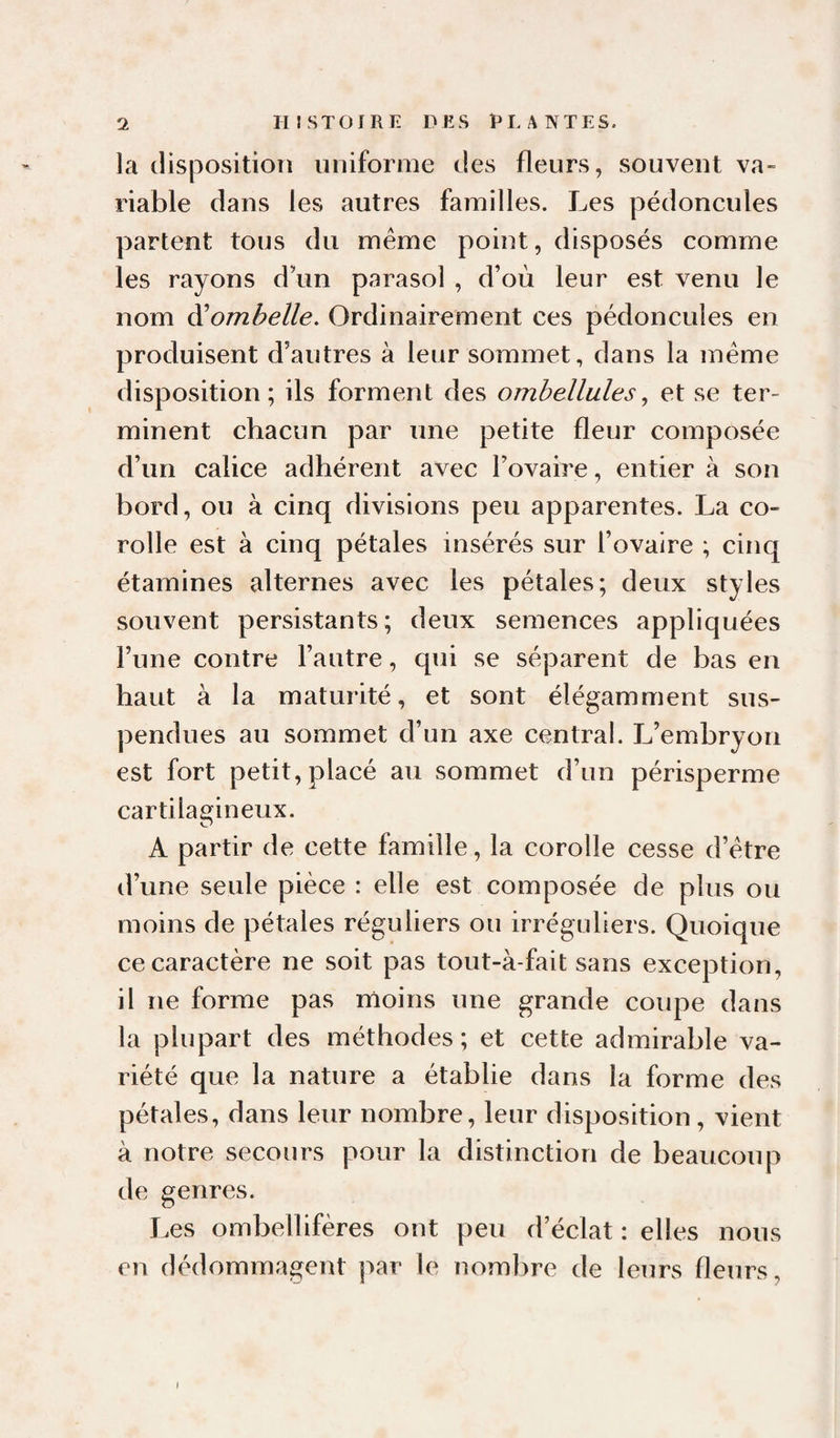 la disposition uniforme des fleurs, souvent va- riable dans les autres familles. Les pédoncules partent tous du même point, disposés comme les rayons d’un parasol , d’où leur est venu le nom A'ombelle. Ordinairement ces pédoncules en produisent d’autres à leur sommet, dans la même disposition; ils forment des ombellules^ et se ter¬ minent chacun par une petite fleur composée d’un calice adhérent avec l’ovaire, entier à son hord, ou à cinq divisions peu apparentes. La co¬ rolle est à cinq pétales insérés sur l’ovaire ; cinq étamines alternes avec les pétales; deux styles souvent persistants; deux semences appliquées l’une contre l’autre, qui se séparent de has en haut à la maturité, et sont élégamment sus¬ pendues au sommet d’un axe central. L’emhryon est fort petit, placé au sommet d’un périsperme cartilagineux. A partir de cette famille, la corolle cesse d’être d’une seule pièce : elle est composée de plus ou moins de pétales réguliers ou irréguliers. Quoique ce caractère ne soit pas tout-à-fait sans exception, il ne forme pas moins une grande coupe dans la plupart des méthodes ; et cette admirable va¬ riété que la nature a établie dans la forme des pétales, dans leur nombre, leur disposition, vient à notre secours pour la distinction de beaucoup de genres. Les ombellifères ont peu d’éclat : elles nous en dédommagent par le nombre de leurs fleurs, I