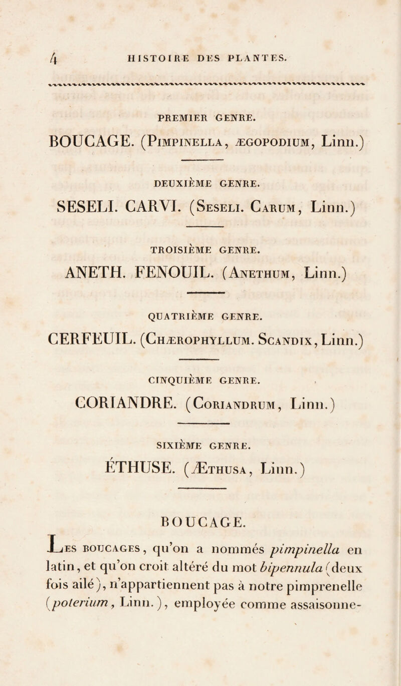 PREMIER GENRE. BOUCAGE. (PiMPiNELLA, ÆGOPODiuM, Limi.) DEUXIÈME GENRE. SESELI. CARVI. (Seseli. Carum, Linn.) TROISIÈME GENRE. ANETH. FENOUIL. (Anethum, Linn.) QUATRIÈME GENRE. CERFEUIL. (Chærophyllum. Scandtx, Linn.) CINQUIÈME GENRE. CORIANDRE. (Coriandrum, Linn.) SIXIÈME GENRE. ÉTHUSE. (Æthusa, Linn.) BOUCAGE. Les botjcages , qu’on a nommés pimpinella en latin, et qu’on croit altéré du mot bipennula fois ailé), n appartiennent pas à notre pimprenelle {poterium y Linn.), employée comme assaisonne-