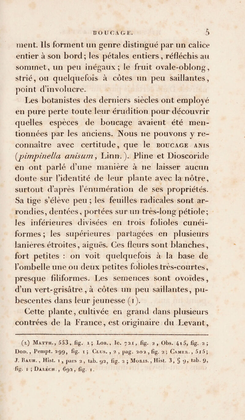 ment. Ils forment un genre distingué par un calice entier à son bord; les pétales entiers, réfléchis au sommet, un peu inégaux; le fruit ovale-oblong, strié, ou quelquefois à côtes un peu saillantes, point d’in vol ucre. Les botanistes des derniers siècles ont employé en pure perte toute leur érudition pour découvrir quelles espèces de boucage avaient été men¬ tionnées par les anciens. Nous ne pouvons y re¬ connaître avec certitude, que le boucage anis {j)impinella anisum, Linn.). Pline et Dioscoride en ont parlé d’une manière à ne laisser aucun doute sur l’identité de leur plante avec la nôtre, surtout d’après l’énumération de ses propriétés. Sa tige s’élève peu ; les feuilles radicales sonÆ ar¬ rondies, dentées, portées sur un très-long pétiole; les inférieures divisées en trois folioles cunéi¬ formes ; les supérieures partagées en plusieurs lanières étroites, aiguës. Ces fleurs sont blanches, fort petites : on voit quelquefois à la base de l’ombelle une ou deux petites folioles très-courtes, presque filiformes. Les semences sont ovoïdes, d’un vert-grisâtre , à côtes un peu saillantes, pu- bescentes dans leur jeunesse (i). Cette plante, cultivée en grand dans plusieurs contrées de la France, est originaire du Levant, (i.) Matth., 553, ûg. i ; Lob,, Ic. 721, ûg. 2, Obs. 415, fig. 2; Dod, , Penipt. 299, fig. I ; Glus, , 2 , pag. 202 , fig. 2 ; Camer. , 5i5; J. Bauh. , Hist. 1, pars 2, tab. 92, fig. 2 j MoRis., Hist. 3, § 9, tab. 9, fig. I ; Daléch, , 692, fig, I.