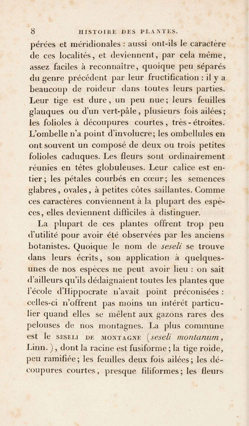 pérées et méridionales : aussi ont-ils le caractère de ces localités, et deviennent, par cela meme, assez faciles à reconnaître, quoique peu séparés du genre précédent par leur fructification : il y a beaucoup de roideur dans toutes leurs parties. Leur tige est dure, un peu nue; leurs feuilles glauques ou dun vert-pâle, plusieurs fois ailées; les folioles à découpures courtes, très - étroites. L’ombelle n’a point d’involucre; les ombellules en ont souvent un composé de deux ou trois petites folioles caduques. Les fleurs sont ordinairement réunies en tètes globuleuses. Leur calice est en¬ tier; les pétales courbés en cœur; les semences glabres, ovales, à petites côtes saillantes. Comme ces caractères conviennent à la plupart des espè¬ ces, elles deviennent difficiles à distinguer. La plupart de ces plantes offrent trop peu d’utilité pour avoir été observées par les anciens botanistes. Quoique le nom de seseli se trouve dans leurs écrits, son application à quelques- unes de nos espèces ne peut avoir lieu : on sait d’ailleurs qu’ils dédaignaient toutes les plantes que l’école d’Hippocrate n’avait point préconisées : celles-ci n’offrent pas moins un intérêt particu¬ lier quand elles se mêlent aux gazons rares des pelouses de nos montagnes. La plus commune est le SESELI DE MONTAGNE {^seseü montanum y Linn. ), dont la racine est fusiforme ; la tige roide, peu ramifiée ; les feuilles deux fois ailées ; les dé¬ coupures courtes, presque filiformes ; les fleurs