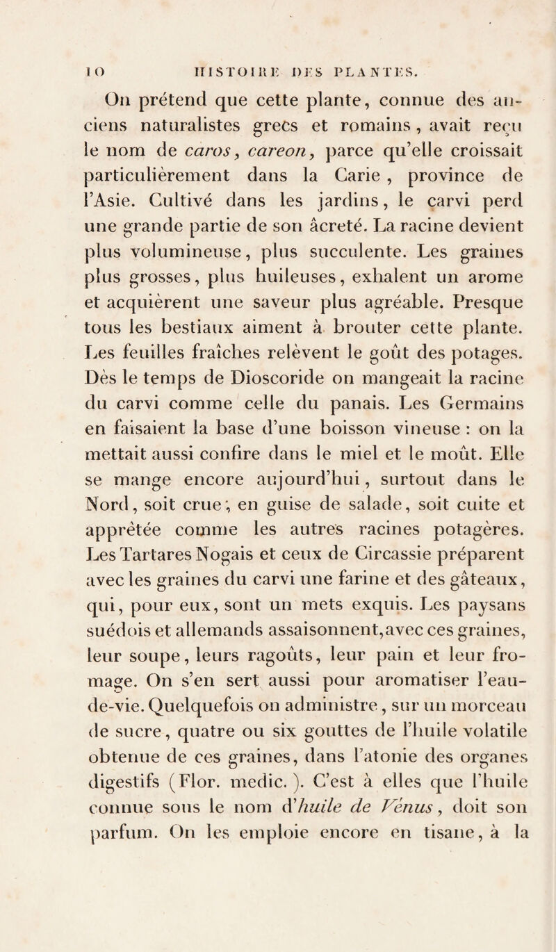 lO ITlSTOIilK i)j:s plantes. On prétend que cette plante, connue des an¬ ciens naturalistes grecs et romains , avait reçu le nom de caros y careoriy parce qu’elle croissait particulièrement dans la Carie , province de l’Asie. Cultivé dans les jardins, le carvi perd une grande partie de son âcreté. La racine devient plus volumineuse, plus succulente. Les graines plus grosses, plus huileuses, exhalent un arôme et acquièrent une saveur plus agréable. Presque tous les bestiaux aiment à brouter cette plante. Les feuilles fraîches relèvent le goût des potages. Dès le temps de Dioscoride on mangeait la racine du carvi comme celle du panais. Les Germains en faisaient la base d’une boisson vineuse : on la mettait aussi confire dans le miel et le moût. Elle se mange encore aujourd’hui, surtout dans le Nord, soit crue; en guise de salade, soit cuite et apprêtée comme les autres racines potagères. LesTartaresNogais et ceux de Circassie préparent avec les graines du carvi une farine et des gâteaux, qui, pour eux, sont un mets exquis. Les paysans suédois et allemands assaisonnent,avec ces graines, leur soupe, leurs ragoûts, leur pain et leur fro¬ mage. On s’en sert aussi pour aromatiser l’eau- de-vie. Quelquefois on administre, sur un morceau de sucre, quatre ou six gouttes de l’huile volatile obtenue de ces graines, dans l’atonie des organes digestifs (Flor. medic. ). C’est à elles que Thuile connue sous le nom dihuile de Venus, doit son parfum. On les emploie encore en tisane, à la