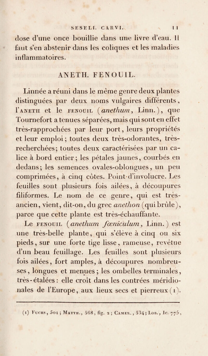 close d’une once bouillie clans une livre d’eau. 11 faut s’en abstenir dans les coliques et les maladies inflammatoires. ANETH. FENOUIL. Linnée a réuni dans le meme genre deux plantes distinguées par deux noms vulgaires différents, rANETH et le fenouil (^anethum, Linn.), que Tournefort a tenues séparées, mais qui sont en effet très-rapprochées par leur port, leurs propriétés et leur emploi ; toutes deux très-odorantes, très- recherchées; toutes deux caractérisées par un ca¬ lice à bord entier; les pétales jaunes, courbés eu dedans; les semences ovales-oblongues, un peu comprimées, à cinq cotes. Point*d’iuvolucre. Les feuilles sont plusieurs fois ailées, à découpures filiformes. Le nom de ce genre, qui est très- ancien, vient, dit-on, du grec anethon (quibrûle), parce que cette plante est très-échauffante. Le FENOUIL ( anethiim fœniculum, Linn. ) est une très-belle plante, qui s’élève à cinq ou six pieds, sur une forte tige lisse, rameuse, revêtue d’un beau feuillage. Les feuilles sont plusieurs fois ailées, fort amples, à découpures nombreu¬ ses , longues et menues ; les ombelles terminales, très - étalées : elle croît dans les contrées méridio¬ nales de l’Europe,^aux lieux secs et pierreux (i). (i) Fuchs , 5oi ; Matth., 568, fig. 2 ; Camer. , 534; Lob. , le. 776,