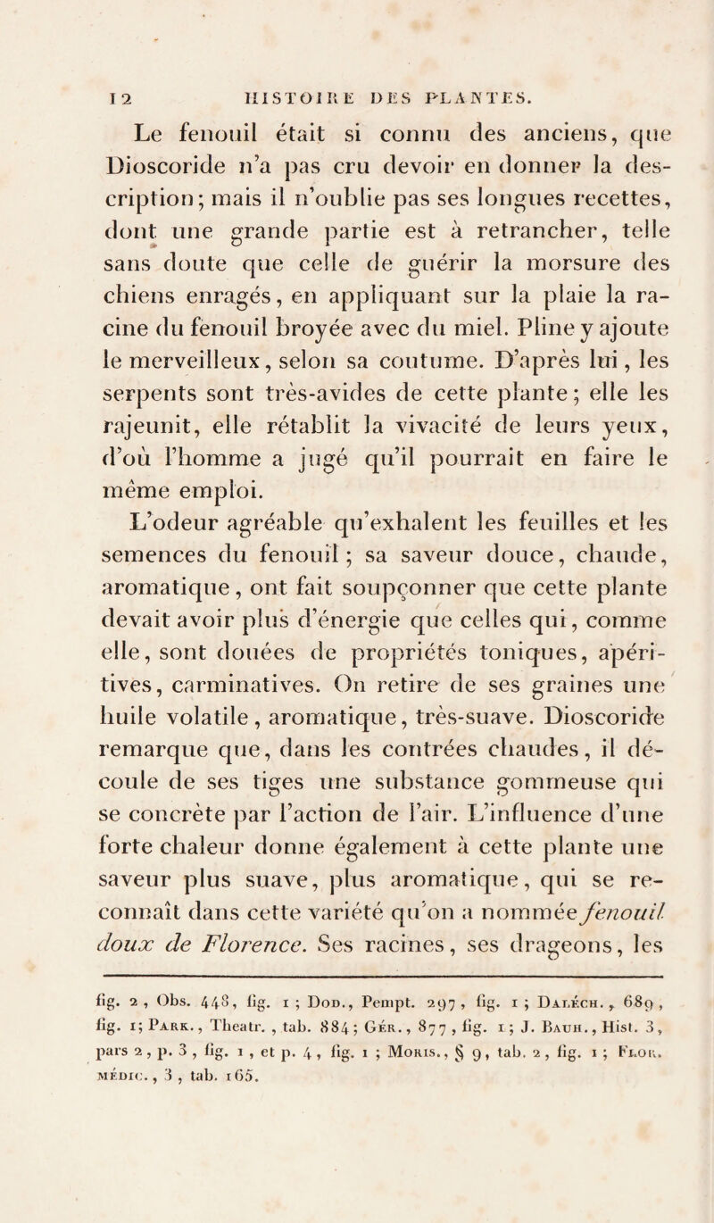 Le fenouil était si connu des anciens, que Dioscoride n’a pas cru devoir en donner la des¬ cription; mais il n’oublie pas ses longues recettes, dont une grande partie est à retrancher, telle sans doute que celle de guérir la morsure des chiens enragés, en appliquant sur la plaie la ra¬ cine du fenouil broyée avec du miel. Pline y ajoute le merveilleux, selon sa coutume. D’après lui, les serpents sont très-avides de cette plante; elle les rajeunit, elle rétablit la vivacité de leurs yeux, d’où l’homme a jugé qu’il pourrait en faire le meme emploi. L’odeur agréable qu’exhalent les feuilles et les semences du fenouil; sa saveur douce, chaude, aromatique, ont fait soupçonner que cette plante devait avoir plus d’énergie que celles qui, comme elle, sont douées de propriétés toniques, apérl- tives, carminatives. On retire de ses graines une huile volatile, aromatique, très-suave. Dioscoride remarque que, dans les contrées chaudes, il dé¬ coule de ses tiges une substance gommeuse qui se concrète par l’action de l’air. L’influence d’une forte chaleur donne également à cette plante une saveur plus suave, plus aromatique, qui se re¬ connaît dans cette variété qu’on a nommée fenouil doux de Florence. Ses racines, ses drageons, les fig. 2 , Obs. 448, lîg. I ; Dod., Peaipt. 297 , fig. i ; Dai.kch, , 689 , lîg. i; Pars. , Tbeatr. , tab. 884 ; Gér. ,877, lig. i ; J. Bauh. , Hist. 3, pars 2 , p. 3 , bg. i , et p. 4 » ^îg. 1 j Moris., § 9, tab. 2 , fig. i ; Flor. médic. , 3 , tab. 105.