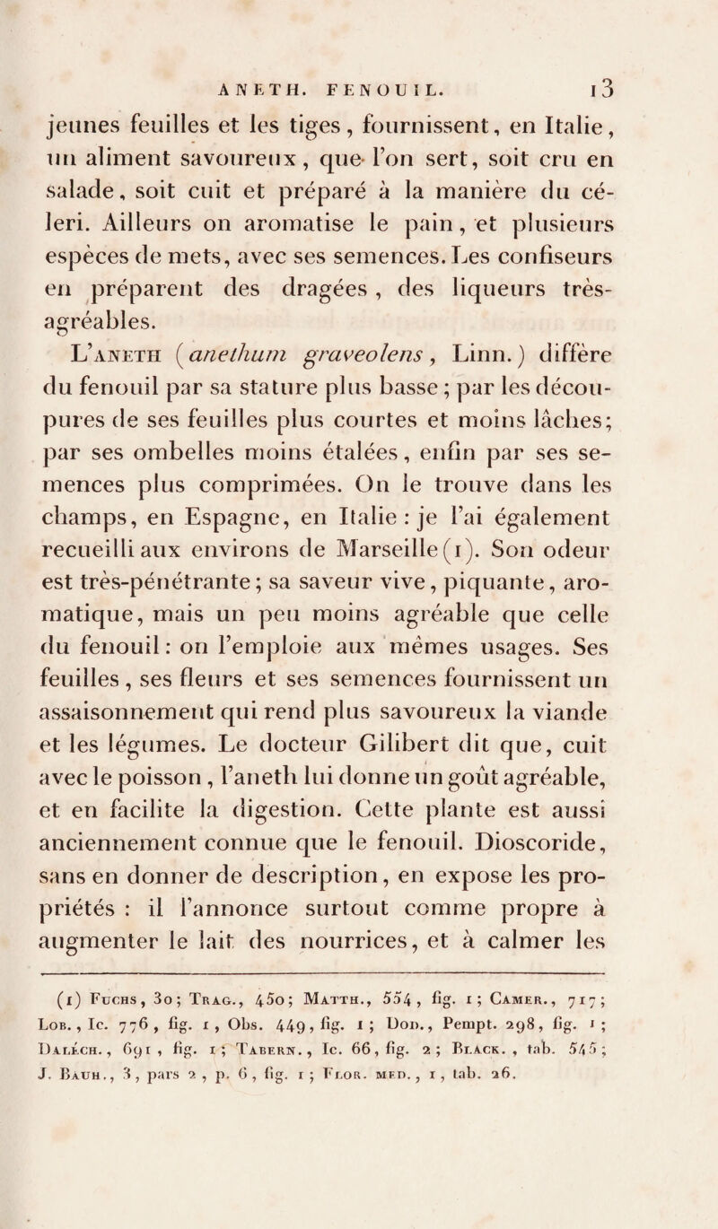jeunes feuilles et les tiges, fournissent, en Italie, un aliment savoureux, que- Ton sert, soit cru en salade, soit cuit et préparé à la manière du cé¬ leri. Ailleurs on aromatise le pain, et plusieurs espèces de mets, avec ses semences. Les confiseurs en préparent des dragées , des liqueurs très- agréables. L’aneth {^anelhum graveolens ^ Linn.) diffère du fenouil par sa stature plus basse ; par les décou¬ pures de ses feuilles plus courtes et moins lâches; par ses ombelles moins étalées, enfin par ses se¬ mences plus comprimées. On le trouve dans les champs, en Espagne, en Italie : je l’ai également recueilli aux environs de Marseille (i). Son odeur est très-pénétrante; sa saveur vive, piquante, aro¬ matique, mais un peu moins agréable que celle du fenouil : on l’emploie aux memes usages. Ses feuilles , ses fleurs et ses semences fournissent un assaisonnement qui rend plus savoureux la viande et les légumes. Le docteur Gilibert dit que, cuit avec le poisson , l’aneth lui donne un goût agréable, et en facilite la digestion. Cette plante est aussi anciennement connue que le fenouil. Dioscoride, sans en donner de description, en expose les pro¬ priétés : il l’annonce surtout comme propre à augmenter le lait des nourrices, et à calmer les (i) Fuchs, 3o; Tra.g., 45o; Matth., 554 , fig- Camer., 717; Lob. , le. 776, fig. r, Obs. 449, fîg. i; Dod. , Pempt. 298, fig. i; Daréch. , 691, fig. it Tabern., Ic. 66, fig. 2; Reack. , tab. 5/|5; J. Ràuh., 3, pars ci , p, 6 , fig. r ; Fror. mfd. , i, lab. 26.