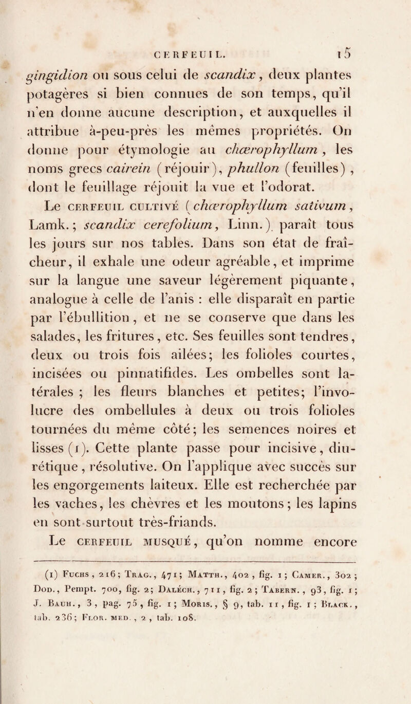 qingidion ou sous celui de scandix ^ deux plantes potagères si bien connues de son temps, qu’il n’en donne aucune description, et auxquelles il attribue à-peu-près les mêmes propriétés. On donne pour étymologie au chœrophyllum, les noms grecs cairein (réjouir), phullon (feuilles) , dont le feuillage réjouit la vue et l’odorat. Le CERFEUIL CULTIVÉ { cliœrophjllum satwuin, Lamk. ; scandix cerefoUum, Linn.) paraît tous les jours sur nos tables. Dans son état de fraî¬ cheur, il exhale une odeur agréable, et imprime sur la langue une saveur légèrement piquante, analogue à celle de l’anis : elle disparaît en partie par l’ébullition , et ne se conserve que dans les salades, les fritures, etc. Ses feuilles sont tendres, deux ou trois fois ailées; les folioles courtes, incisées ou pinnatifides. Les ombelles sont la¬ térales ; les fleurs blanches et petites; l’invo- lucre des ombellules à deux ou trois folioles tournées du même côté; les semences noires et lisses (i). Cette plante passe pour incisive, diu¬ rétique , résolutive. On l’applique avec succès sur les engorgements laiteux. Elle est recherchée par les vaches, les chèvres et les moutons ; les lapins en sont-surtout très-friands. Le CERFEUIL MUSQUÉ, qu’on nomme encore (l) Fuchs , 2i6; Trag. , 471; Matth., 402 , fîg. i ; Camer., 3o2 ; Dod. , Pempt. 700, fig. 2; DAiiÉcH., 711, fig. 2; Tabern. , gS, fig. x; J, Bauh., 3 , pag. 7 5 , fig. I ; Moris. , § 9, tab. 11, fig. i ; Ri.ack . lab. 236; Fi.or. med. , 2 , tab. 108.