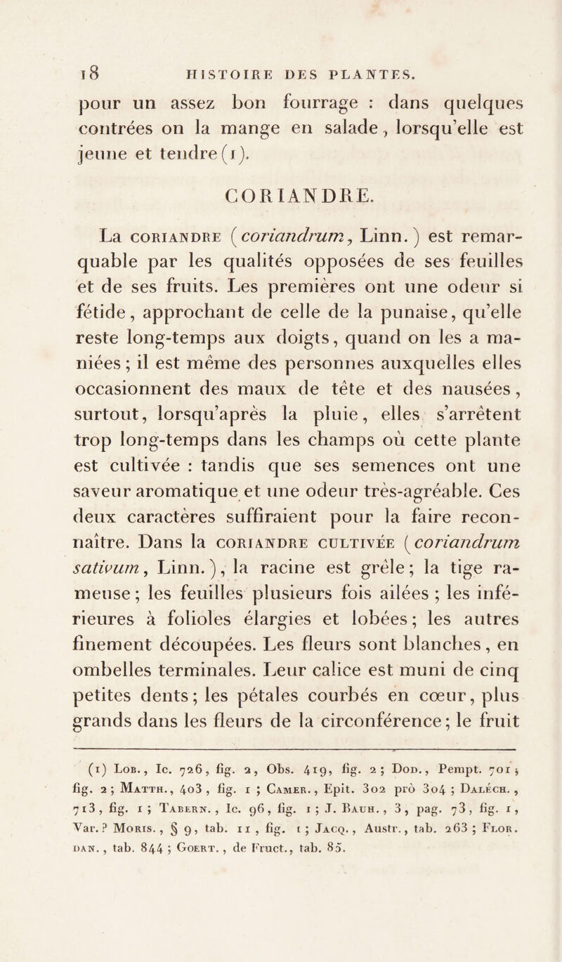pour un assez bon fourrage : dans quelques contrées on la mange en salade, lorsqu’elle est jeune et tendre (i). CORIANDRE. La CORIANDRE {^coriandrum^ Linn.) est remar¬ quable par les qualités opposées de ses feuilles et de ses fruits. Les premières ont une odeur si fétide, approchant de celle de la punaise, qu’elle reste long-temps aux doigts, quand on les a ma¬ niées ; il est meme des personnes auxquelles elles occasionnent des maux de tête et des nausées, surtout, lorsqu’après la pluie, elles s’arrêtent trop long-temps dans les champs où cette plante est cultivée : tandis que ses semences ont une saveur aromatique et une odeur très-agréable. Ces deux caractères suffiraient pour la faire recon¬ naître. Dans la coriandre cultivée i^coriandrum satwwn, Linn. ), la racine est grêle ; la tige ra¬ meuse ; les feuilles plusieurs fois ailées ; les infé¬ rieures à folioles élargies et lobées ; les autres finement découpées. Les fleurs sont blanches, en ombelles terminales. Leur calice est muni de cinq petites dents; les pétales courbés en cœur, plus grands dans les fleurs de la circonférence ; le fruit (i) Lob., Ic. 726, fig. a, Obs. 419, üg. 2; Don., Pempt. 701 j fig. 2; Matth., 4o3 , fîg. I ; Camer., Epit. 3o2 pro 3o4 ; Daléch. , 713, fig. r; Tabern. , le. 96, fig. i ; J. Rauh. , 3, pag. 78, fig. i, Var. ? Moris. , § 9, tab. ii , fig. t; Jacq. , Austr., tab. 263 ; Feor. DAN. , tab. 844 ; Goert. , de Fruct., tab. 85.