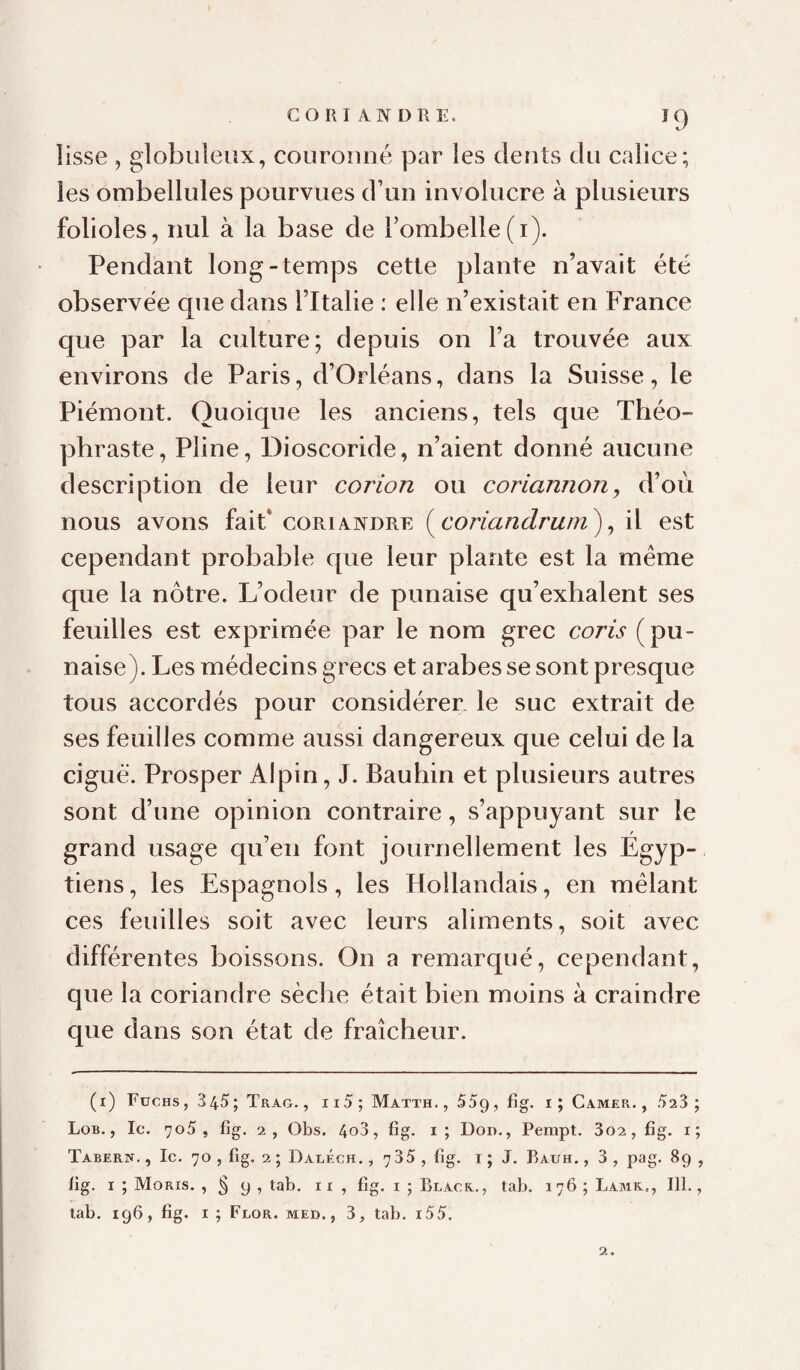 CORIANDRE. I9 iisse , globuleux, couronné par les dents du calice; les ombellules pourvues d’un involucre à plusieurs folioles, nul à la base de rombelle(i). Pendant long-temps cette plante n’avait été observée que dans l’Italie : elle n’existait en France que par la culture; depuis on l’a trouvée aux environs de Paris, d’Orléans, dans la Suisse, le Piémont. Quoique les anciens, tels que Théo¬ phraste, Pline, Dioscoride, n’aient donné aucune description de leur corion ou coriannon, d’où nous avons fait* coriandre (il est cependant probable que leur plante est la meme que la nôtre. L’odeur de punaise qu’exhalent ses feuilles est exprimée par le nom grec coris (pu¬ naise). Les médecins grecs et arabes se sont presque tous accordés pour considérer, le suc extrait de ses feuilles comme aussi dangereux que celui de la ciguë. Prosper Alpin, J. Bauhin et plusieurs autres sont d’une opinion contraire, s’appuyant sur le grand usage qu’en font journellement les Égyp-, tiens, les Espagnols, les Hollandais, en mêlant ces feuilles soit avec leurs aliments, soit avec différentes boissons. On a remarqué, cependant, que la coriandre sèche était bien moins à craindre que dans son état de fraîcheur. (i) Füchs, 345; Trao., ii5; Matth., SSg, fîg. i; Camer. , 523 ; Lob., Ic. 7o5 , fîg. 2, Obs. 4o3, fig. i; Dod., Pempt. 3o2, fig. i; Tabern. , le. 70 , fig. 2 ; Daléch. , 7 35 , fig. i ; J, Rauh. , 3 , pag. 89 , fig. I ; Moris. , § 9 , tab. ii , fig. i ; Black.., tab. 176 ; Lamk., 111.,