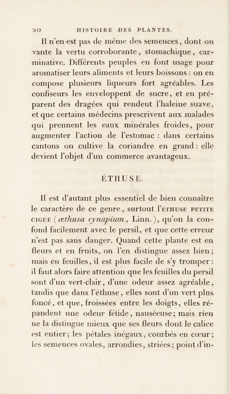 Il n’en est pas de même des semences, dont on vante la vertu corroborante, stomachique, car- minative. Différents peuples en font usage pour aromatiser leurs aliments et leurs boissons : on en compose plusieurs liqueurs fort agréables. Les confiseurs les enveloppent de sucre, et en pré¬ parent des dragées qui rendent l’haleine suave, et que certains médecins prescrivent aux malades qui prennent les eaux minérales froides, pour augmenter Faction de l’estomac : dans certains cantons on cultive la coriandre en e^rand : elle devient l’objet d’un commerce avantageux. ÉTHUSE. Il est d’autant plus essentiel de bien connaître le caractère de ce genre, surtout Féthuse petite CIGUË { œthusa cynapiurn y Linn.), qu’on la con¬ fond facilement avec le persil, et que cette erreur n’est pas sans danger. Quand cette plante est en fleurs et en fruits, on l’en distingue assez bien; mais èn feuilles, il est plus facile de s’y tromper : il faut alors faire attention que les feuilles du persil sont d’un vert-clair, d’une odeur assez agréable, tandis que dans Féthuse, elles sont d’un vert plus foncé, et que, froissées entre les doigts, elles ré¬ pandent une odeur fétide, nauséeuse ; mais rien ne la distingue mieux que ses fleurs dont le calice est entier; les pétales inégaux, courbés en cœur; les semences ovales, arrondies, striées; point d’in-