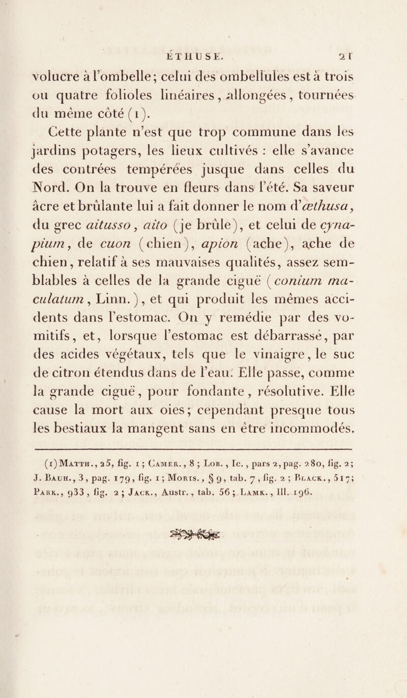 ETHU SÜ. 2 r volucre à l’ombelle; celui des ombellules esta trois ou quatre folioles linéaires, allongées, tournées du meme côté (i). Cette plante n’est que trop commune dans les jardins potagers, les lieux cultivés : elle s’avance des contrées tempérées jusque dans celles du Nord. On la trouve en fleurs dans l’été. Sa saveur âcre et brûlante lui a fait donner le nom à'œthusüy du grec aitusso, aito (je brûle), et celui de cyna- piurn, de cuon (chien), apion (ache), acbe de chien, relatif à ses mauvaises qualités, assez sem¬ blables à celles de la grande ciguë (^conium ma- ciilatum y Linn.), et qui produit les memes acci¬ dents dans l’estomac. On y remédie par des vo¬ mitifs, et, lorsque l’estomac est débarrassé, par des acides végétaux, tels que le vinaigre, le suc de citron étendus dans de l’eau. Elle passe, comme la grande ciguë, pour fondante, résolutive. Elle cause la mort aux oies; cependant presque tous les bestiaux la mangent sans en être incommodés, (i)Matth,, 25, fig. I ; Camer. , 8 ; Lob. , le., pars ïjpag. 280, lig. 2; J. Bauh. , 3 , pag. 179, fig. I ; Morts. , § 9, tab. y , lîg. 2 ; Black. ,517;