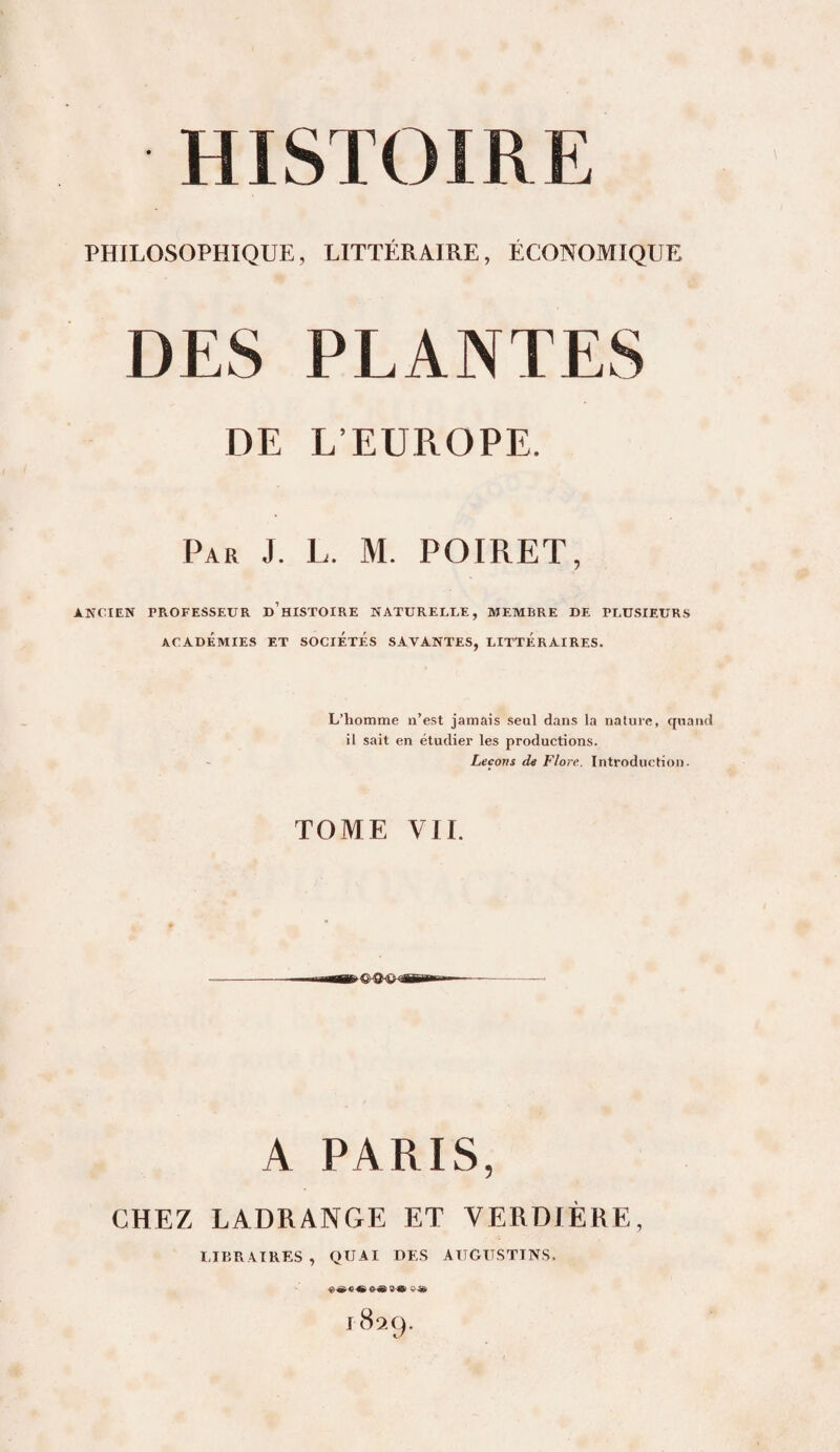 PHILOSOPHIQUE, LITTÉRAIRE, ÉCONOMIQUE DES PLANTES DE L’EUROPE. Par J. L. M. POIRET, ANCIEN PROFESSEUR d’hISTOIRE NATURELLE, MEMBRE DE PLUSIEURS ACADÉMIES ET SOCIÉTÉS SAVANTES, LITTÉRAIRES. L’homme n’est jamais seul dans la nature, quand il sait en étudier les productions. Leçons de Flore. Introduction. TOME VIL A PARIS, CHEZ LADRANGE ET VERDIÈRE, IJBRATRES, QUAI DES AIJGüSTTNS. 1829.