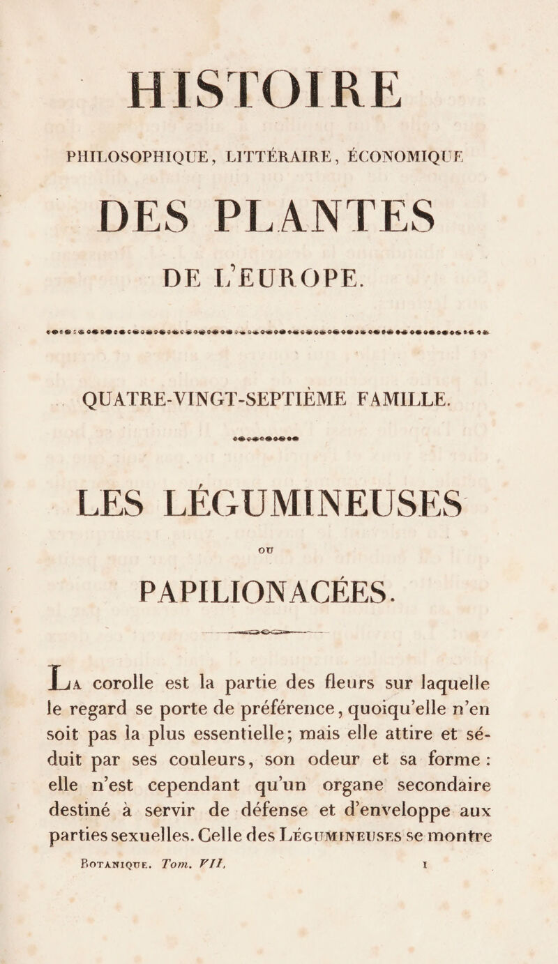 PHII.OSOPHIQUE, LITTÉRAIRE, ÉCONOMIQUE DES PLANTES DE L’EUROPE. QUATRE-VINCxT-SEPTIÈME FAMILLE. LES LÉGUMINEUSES Oü PAPILIONACÉES. La corolle est la partie des fleurs sur laquelle le regard se porte de préférence, quoiqu’elle n’en soit pas la plus essentielle; mais elle attire et sé¬ duit par ses couleurs, son odeur et sa forme : elle n’est cependant qu’un organe secondaire destiné à servir de défense et d’enveloppe aux parties sexuelles. Celle des Légumineuses se montre