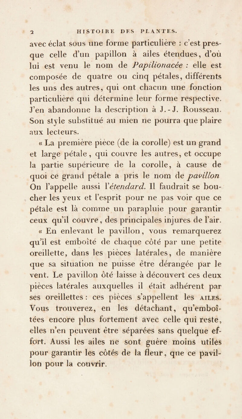 avec éclat sous une forme particulière : c’est pres¬ que celle d’un papillon à ailes étendues, d’où lui est venu le nom de Papilionacée : elle est composée de quatre ou cinq pétales, différents les uns des autres, qui ont chacun une fonction particulière qui détermine leur forme respective. J’en abandonne la description à J.-J. Rousseau. Son style substitué au mien ne pourra que plaire aux lecteurs. « La première pièce (de la corolle) est un grand et large pétale, qui couvre les autres, et occupe la partie supérieure de la corolle, à cause de quoi ce grand pétale a pris le nom de papillon On l’appelle aussi Y étendard. Il faudrait se bou¬ cher les yeux et l’esprit pour ne pas voir que ce pétale est là comme un parapluie pour garantir ceux qu’il couvre, des principales injures de l’air. (f En enlevant le pavillon, vous remarquerez qu’il est emboîté de chaque côté par une petite oreillette, dans les pièces latérales, de manière que sa situation ne puisse être dérangée par le vent. Le pavillon ôté laisse à découvert ces deux pièces latérales auxquelles il était adhérent par ses oreillettes : ces pièces s’appellent les ailes. Vous trouverez, en les détachant, qu’emboî¬ tées encore plus fortement avec celle qui reste, elles n’en peuvent être séparées sans quelque ef¬ fort. Aussi les ailes ne sont guère moins utiles pour garantir les côtés de la fleur, que ce pavil¬ lon pour la couvrir.