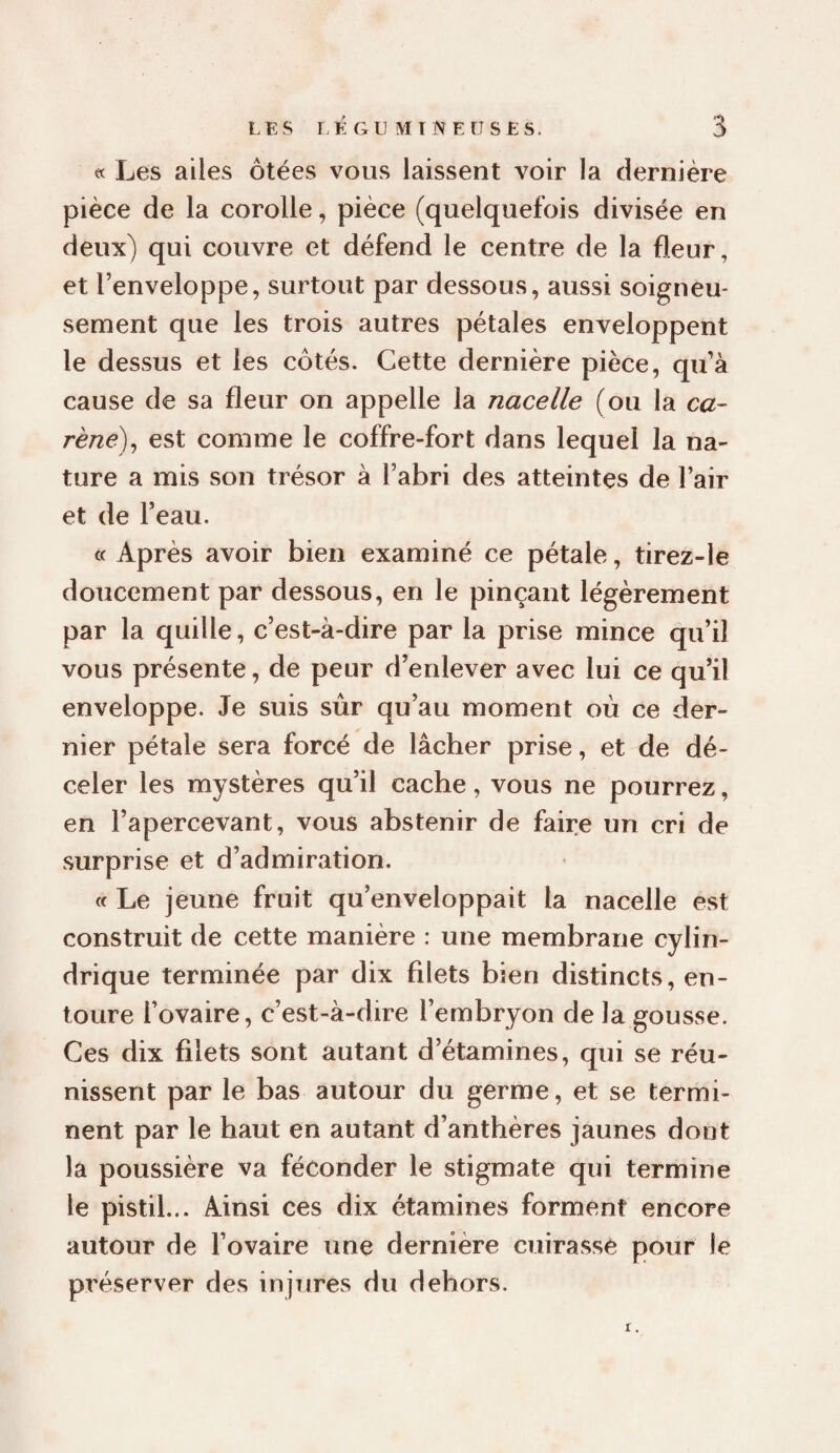 « Les ailes ôtées vous laissent voir la dernière pièce de la corolle, pièce (quelquefois divisée en deux) qui couvre et défend le centre de la fleur, et l’enveloppe, surtout par dessous, aussi soigneu¬ sement que les trois autres pétales enveloppent le dessus et les côtés. Cette dernière pièce, qu’à cause de sa fleur on appelle la nacelle (ou la ca¬ rène)^ est comme le coffre-fort dans lequel la na¬ ture a mis son trésor à l’abri des atteintes de l’air et de l’eau. « Après avoir bien examiné ce pétale, tirez-le doucement par dessous, en le pinçant légèrement par la quille, c’est-à-dire par la prise mince qu’il vous présente, de peur d’enlever avec lui ce qu’il enveloppe. Je suis sûr qu’au moment où ce der¬ nier pétale sera forcé de lâcher prise, et de dé¬ celer les mystères qu’il cache, vous ne pourrez, en l’apercevant, vous abstenir de faire un cri de surprise et d’admiration. « Le jeune fruit qu’enveloppait la nacelle est construit de cette manière : une membrane cylin¬ drique terminée par dix filets bien distincts, en¬ toure l’ovaire, c’est-à-dire l’embryon de la gousse. Ces dix filets sont autant d’étamines, qui se réu¬ nissent par le bas autour du germe, et se termi¬ nent par le haut en autant d’anthères jaunes dont la poussière va féconder le stigmate qui termine le pistil... Ainsi ces dix étamines forment encore autour de l’ovaire une dernière cuirasse pour le préserver des injTjres du dehors.