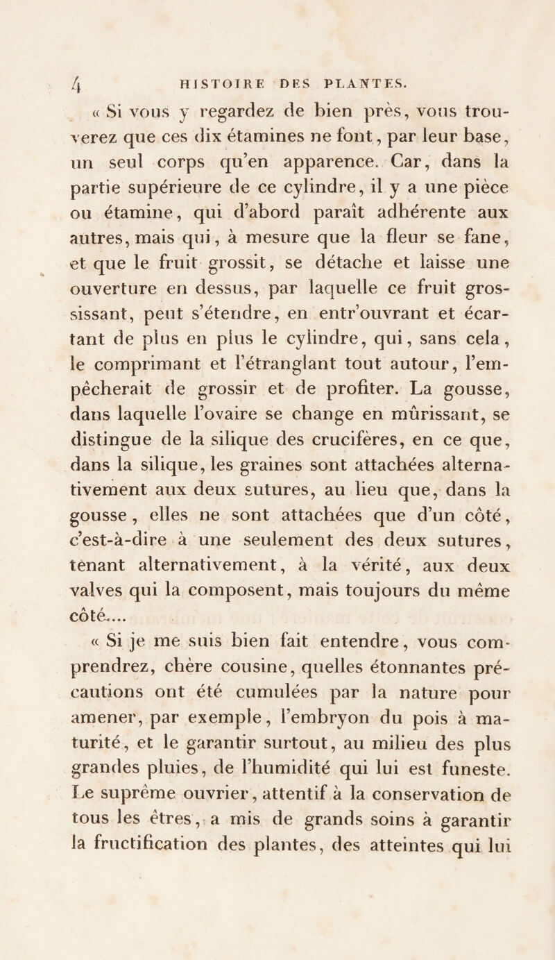 « Si VOUS y regardez de bien près, voîis trou¬ verez que ces dix étamines ne font, par leur base, un seul corps qu’en apparence. Car, dans la partie supérieure de ce cylindre, il y a une pièce ou étamine, qui d’abord paraît adhérente aux autres, mais qui, à mesure que la fleur se fane, et que le fruit grossit, se détache et laisse une ouverture en dessus, par laquelle ce fruit gros¬ sissant, peut s’étendre, en entrouvrant et écar¬ tant de plus en plus le cylindre, qui, sans cela, le comprimant et l’étranglant tout autour, l’em¬ pêcherait de grossir et de profiter. La gousse, dans laquelle l’ovaire se change en mûrissant, se distingue de la silique des crucifères, en ce que, dans la silique, les graines sont attachées alterna¬ tivement aux deux sutures, au lieu que, dans la gousse, elles ne sont attachées que d’un côté, c’est-à-dire à une seulement des deux sutures, tenant alternativement, à la vérité, aux deux valves qui la composent, mais toujours du même cote.... (c Si je me suis bien fait entendre, vous com¬ prendrez, chère cousine, quelles étonnantes pré¬ cautions ont été cumulées par la nature pour amener, par exemple, l’embryon du pois à ma¬ turité, et le garantir surtout, au milieu des plus grandes pluies, de l’humidité qui lui est funeste. I.e suprême ouvrier, attentif à la conservation de tous les êtres, a mis de grands soins à garantir la fructification des plantes, des atteintes qui lui