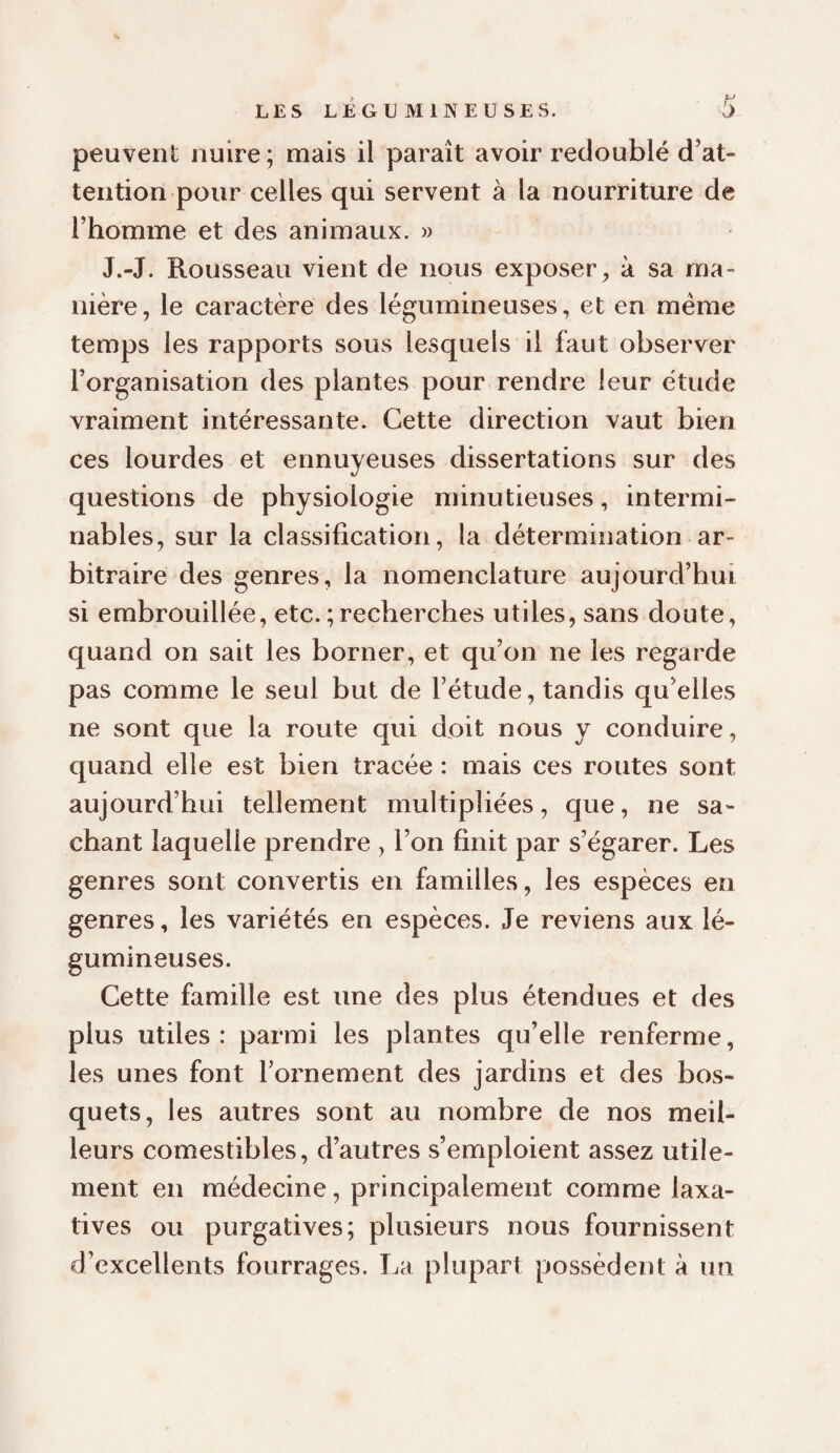 peuvent nuire; mais il paraît avoir redoublé d’at¬ tention pour celles qui servent à la nourriture de l’homme et des animaux. » J.-J. Rousseau vient de nous exposer^ à sa ma¬ nière, le caractère des légumineuses, et en meme temps les rapports sous lesquels il faut observer l’organisation des plantes pour rendre leur étude vraiment intéressante. Cette direction vaut bien ces lourdes et ennuyeuses dissertations sur des questions de physiologie minutieuses, intermi¬ nables, sur la classification, la détermination ar¬ bitraire des genres, la nomenclature aujourd’hui si embrouillée, etc. ; recherches utiles, sans doute, quand on sait les borner, et qu’on ne les regarde pas comme le seul but de l’étude, tandis qu’elles ne sont que la route qui doit nous y conduire, quand elle est bien tracée : mais ces routes sont aujourd’hui tellement multipliées, que, ne sa¬ chant laquelle prendre , l’on finit par s’égarer. Les genres sont convertis en familles, les espèces en genres, les variétés en espèces. Je reviens aux lé¬ gumineuses. Cette famille est une des plus étendues et des plus utiles : parmi les plantes qu’elle renferme, les unes font l’ornement des jardins et des bos¬ quets, les autres sont au nombre de nos meil¬ leurs comestibles, d’autres s’emploient assez utile¬ ment en médecine, principalement comme laxa¬ tives ou purgatives; plusieurs nous fournissent d’excellents fourrages. La plupart possèdent à un