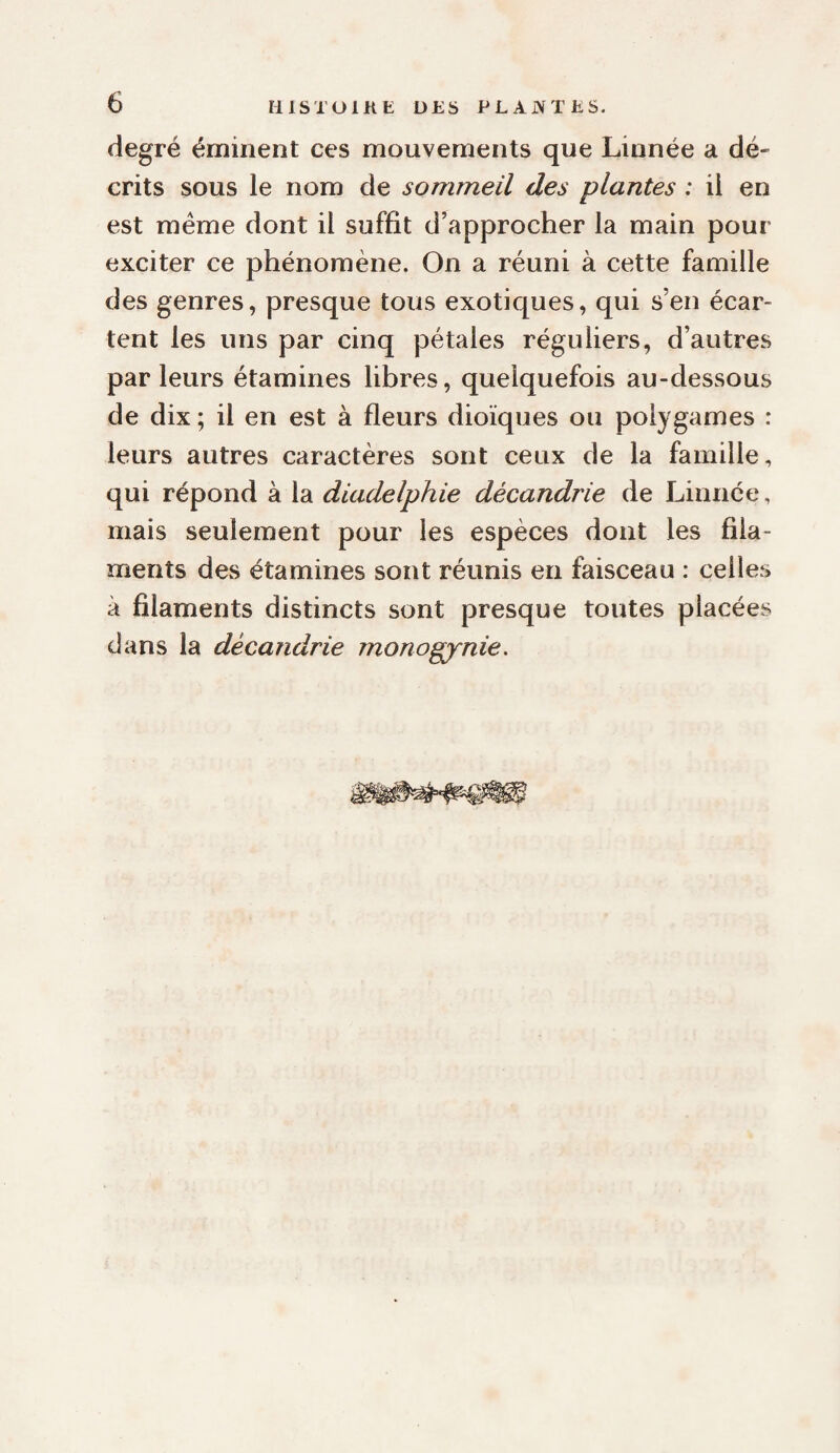 degré éminent ces mouvements que Linnée a dé¬ crits sous le nom de sommeil des plantes : il en est meme dont il suffit d’approcher la main pour exciter ce phénomène. On a réuni à cette famille des genres, presque tous exotiques, qui s’en écar¬ tent les uns par cinq pétales réguliers, d’autres parleurs étamines libres, quelquefois au-dessous de dix ; il en est à fleurs dioïques ou polygames : leurs autres caractères sont ceux de la famille, qui répond à la diadelphie décandrie de Linnée, mais seulement pour les espèces dont les fila¬ ments des étamines sont réunis en faisceau : celles à filaments distincts sont presque toutes placées dans la décandrie monogynie.