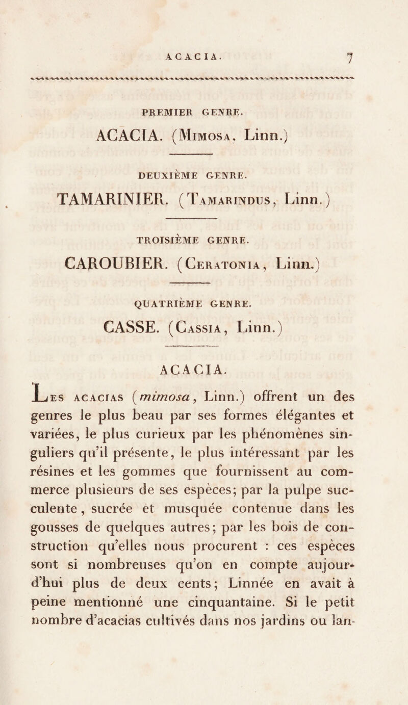 PREMIER GENRE. ACACIA. (Mimosa, Linn.) DEUXIÈME GENRE. TAMARINIEPl. (Tamarindus, Linn.) TROISIÈME GENRE. CAROUBIER. (Ceratonia, Linn,) QUATRIÈME GENRE. CASSE. (Cassia, Linn.) ACACIA. Les acacias [mimosa, Linn.) offrent un des genres le plus beau par ses formes élégantes et variées, le plus curieux par les phénomènes sin¬ guliers qu’il présente, le plus intéressant par les résines et les gommes que fournissent au com¬ merce plusieurs de ses espèces; par la pulpe suc¬ culente , sucrée et musquée contenue dans les gousses de quelques autres; par les bois de con¬ struction qu’elles nous procurent : ces espèces sont si nombreuses qu’on en compte aujour* d’hui plus de deux cents; Linnée en avait à peine mentionné une cinquantaine. Si le petit nombre d’acacias cultivés dans nos jardins ou lan-