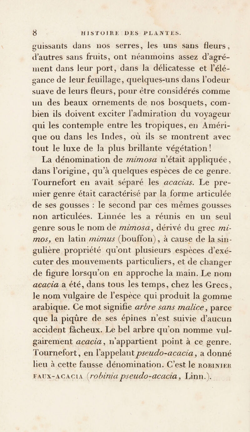guissaiits dans nos serres, les uns sans fleurs, d’autres sans fruits, ont néanmoins assez d’agré¬ ment dans leur port, dans la délicatesse et l’élé¬ gance de leur feuillage, quelques-uns dans l’odeur suave de leurs fleurs, pour être considérés comme un des beaux ornements de nos bosquets, com¬ bien ils doivent exciter l’admiration du voyageur qui les contemple entre les tropiques, en Améri¬ que ou dans les Indes, où ils se montrent avec tout le luxe de la plus brillante végétation î La dénomination de mimosa n’était appliquée, dans l’origine, qu’à quelques espèces de ce genre. Tournefort en avait séparé les acacias. Le pre¬ mier genre était caractérisé par la forme articulée de ses gousses : le second par ces mêmes gousses non articulées. Linnée les a réunis en un seul genre sous le nom de mimosa y dérivé du grec mi- mosy en latin mimas (bouffon), à cause de la sin¬ gulière propriété qu’ont plusieurs espèces d’exé¬ cuter des mouvements particuliers, et de changer de figure lorsqu’on en approche la main. Le nom acacia a été, dans tous les temps, chez les Grecs, le nom vulgaire de l’espèce qui produit la gomme arabique. Ce mot signifie arbre sans malice y parce que la piqûre de ses épines n’est suivie d’aucun accident fâcheux. Le bel arbre qu’on nomme vul¬ gairement acacia., n’appartient point à ce genre. Tournefort, en l’appelant pseudo-acacia y a donné lieu à cette fausse dénomination. C’est le robinier EAUX-AC AGI A (j'ohinia pseudo-acacia y Linn.).