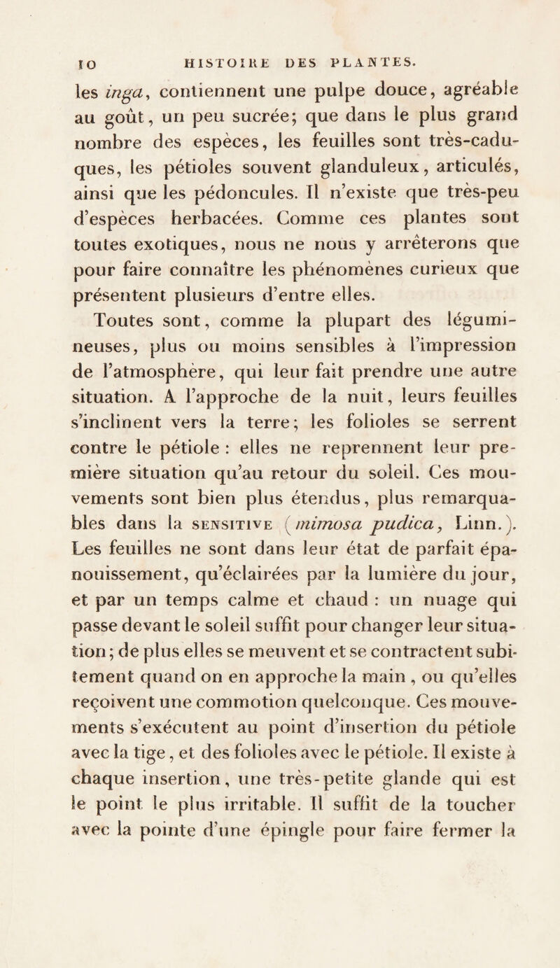 les iri^ay conlienneiit une pulpe douce, agréable au goût, un peu sucrée; que dans le plus grand nombre des espèces, les feuilles sont très-cadu¬ ques, les pétioles souvent glanduleux, articulés, ainsi que les pédoncules. Il n’existe que très-peu d’espèces herbacées. Comme ces plantes sont toutes exotiques, nous ne nous y arrêterons que pour faire connaître les phénomènes curieux que présentent plusieurs d’entre elles. Toutes sont, comme la plupart des légumi¬ neuses, plus ou moins sensibles à l’impression de l’atmosphère, qui leur fait prendre une autre situation. A l’approche de la nuit, leurs feuilles s’inclinent vers la terre; les folioles se serrent contre le pétiole : elles ne reprennent leur pre¬ mière situation qu’au retour du soleil. Ces mou¬ vements sont bien plus étendus, plus remarqua¬ bles dans la sensitive ^mimosa pudlca, Linn.). Les feuilles ne sont dans leur état de parfait épa¬ nouissement, qu’éclairées par la lumière du jour, et par un temps calme et chaud : un nuage qui passe devant le soleil suffit pour changer leur situa¬ tion ; de plus elles se meuvent et se contractent subi¬ tement quand on en approche la main , ou qu’elles reçoivent une commotion quelconque. Ces mouve¬ ments s’exécutent au point d’insertion du pétiole avec la tige, et des folioles avec le pétiole. Il existe à chaque insertion, une très-petite glande qui est le point le plus irritable. Il suffit de la toucher avec la pointe d’une épingle pour faire fermer la