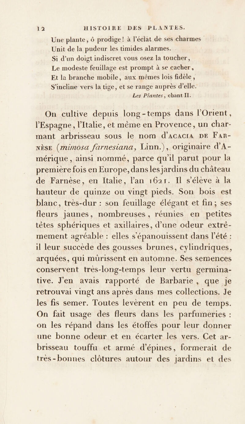 Une plante, ô prodige ! à l’éclat de ses charmes Unit de la pudeur les timides alarmes. Si d’un doigt indiscret vous osez la toucher, Le modeste feuillage est prompt à se cacher. Et la branche mobile, aux mêmes lois fidèle , S’incline vers la tige, et se range auprès d’elle. Les Plantes, chant II. On cultive depuis long-temps dans l’Orient, l’Espagne, l’Italie, et meme en Provence, un char¬ mant arbrisseau sous le nom d’ACACiA de Far- NÈSE {mimosa farnesiana, Linn.), originaire d’A¬ mérique , ainsi nommé, parce qu’il parut pour la première fois en Europe, dans les jardins du château de Farnèse, en Italie, l’an 1621. Il s’élève à la hauteur de quinze ou vingt pieds. Son bois est blanc, très-dur : son feuillage élégant et fin; ses fleurs jaunes, nombreuses, réunies en petites têtes sphériques et axillaires, d’une odeur extrê¬ mement agréable : elles s’épanouissent dans l’été : il leur succède des gousses brunes, cylindriques, arquées, qui mûrissent en automne. Ses semences conservent très-long-temps leur vertu germina¬ tive. J’en avais rapporté de Barbarie, que je retrouvai vingt ans après dans mes collections. Je les fis semer. Toutes levèrent en peu de temps. On fait usage des fleurs dans les parfumeries : on les répand dans les étoffes pour leur donner une bonne odeur et en écarter les vers. Cet ar¬ brisseau touffu et armé d’épines, formerait de très-bonnes clôtures autour des jardins et des
