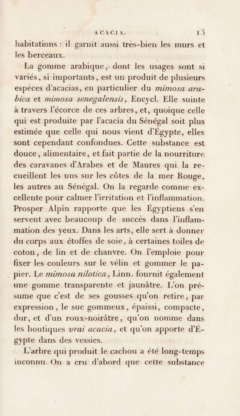 habitations : il garnit aussi très-bien les murs et les berceaux. La gomme arabique, dont les usages sont si variés, si importants, est un produit de plusieurs espèces d’acacias, en particulier du mimosa ara¬ bica et mimosa senegalensis, Encycl. Elle suinte à travers l’écorce de ces arbres, et, quoique celle qui est produite par l’acacia du Sénégal soit plus estimée que celle qui nous vient d’Égypte, elles sont cependant confondues. Cette substance est douce, alimentaire, et fait partie de la nourriture des caravanes d’Arabes et de Maures qui la re¬ cueillent les uns sur les côtes de la mer Rouge, les autres au Sénégal. On la regarde comme ex¬ cellente pour calmer l’irritation et l’inflammation. Prosper Alpin rapporte que les Egyptiens s’en servent avec beaucoup de succès dans l’inflam¬ mation des yeux. Dans les arts, elle sert à donner du corps aux étoffes de soie, à certaines toiles de coton, de lin et de chanvre. On l’emploie pour fixer les couleurs sur le vélin et gommer le pa¬ pier. Le mimosa nilotica^ Linn. fournit également une gomme transparente et jaunâtre. L’on pré¬ sume que c’est de ses gousses qu’on retire, par expression, le suc gommeux, épaissi, compacte, dur, et d’un roux-noirâtre, qu’on nomme dans les boutiques vT'ai acacia, et qu’on apporte d’É¬ gypte dans des vessies. L’arbre qui produit le cachou a été long-temps inconnu. On a cru d’abord que cette substance