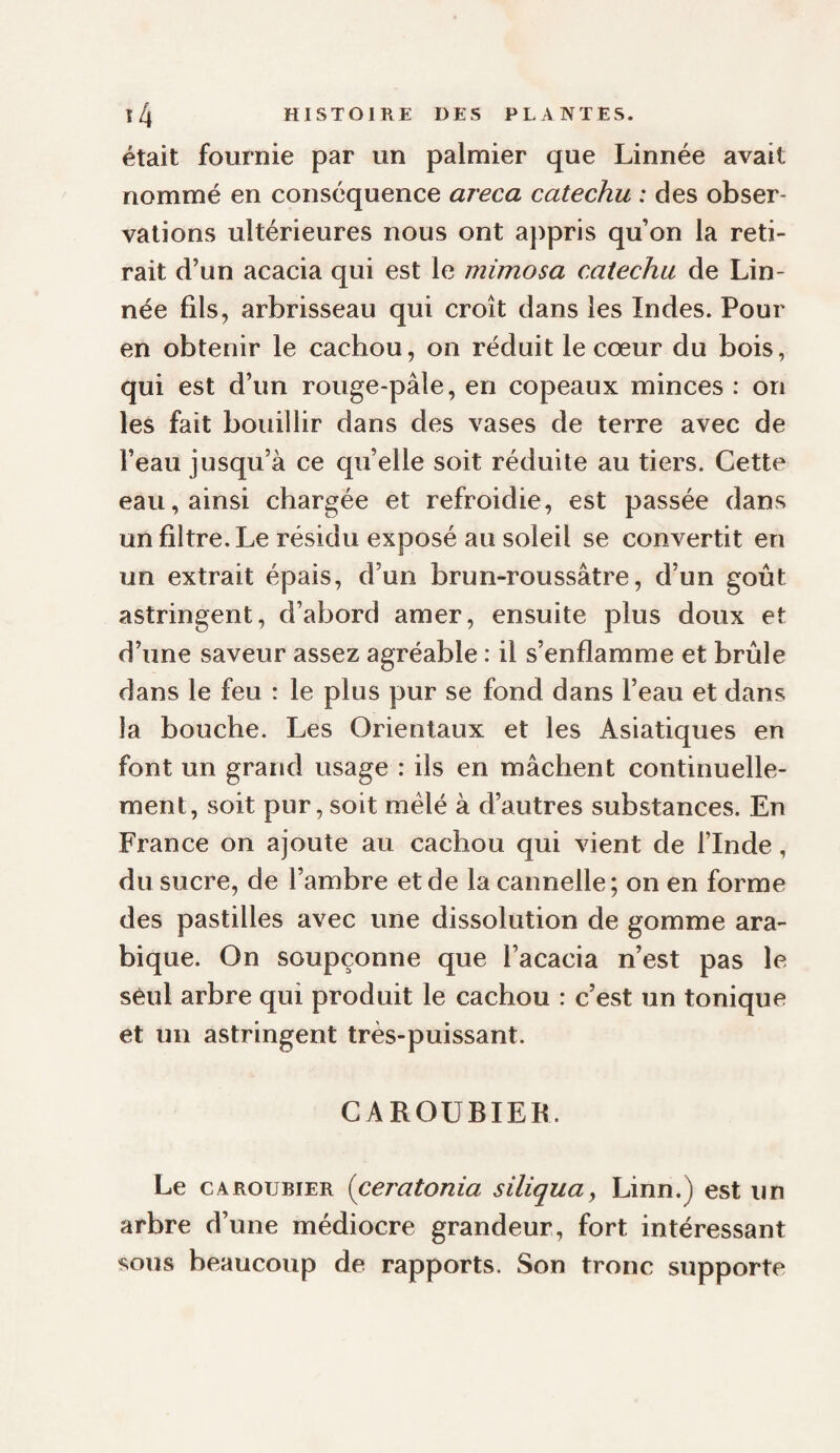 était fournie par un palmier que Linnée avait nommé en conséquence areca catechu : des obser¬ vations ultérieures nous ont appris qu’on la reti¬ rait d’un acacia qui est le mimosa catechu de Lin- née fils, arbrisseau qui croît dans les Indes. Pour en obtenir le cachou, on réduit le cœur du bois, qui est d’un rouge-pâle, en copeaux minces : on les fait bouillir dans des vases de terre avec de l’eau jusqu’à ce qu’elle soit réduite au tiers. Cette eau, ainsi chargée et refroidie, est passée dans un filtre. Le résidu exposé au soleil se convertit en un extrait épais, d’un brun-roussâtre, d’un goût astringent, d’abord amer, ensuite plus doux et d’une saveur assez agréable : il s’enflamme et brûle dans le feu : le plus pur se fond dans l’eau et dans la bouche. Les Orientaux et les Asiatiques en font un grand usage : ils en mâchent continuelle¬ ment, soit pur, soit mêlé à d’autres substances. En France on ajoute au cachou qui vient de l’Inde, du sucre, de l’ambre et de la cannelle; on en forme des pastilles avec une dissolution de gomme ara¬ bique. On soupçonne que l’acacia n’est pas le seul arbre qui produit le cachou : c’est un tonique et un astringent très-puissant. CAROUBIEK. Le CAROUBIER (ceratonia siliqua, Linn.) est un arbre d’une médiocre grandeur, fort intéressant sous beaucoup de rapports. Son tronc supporte