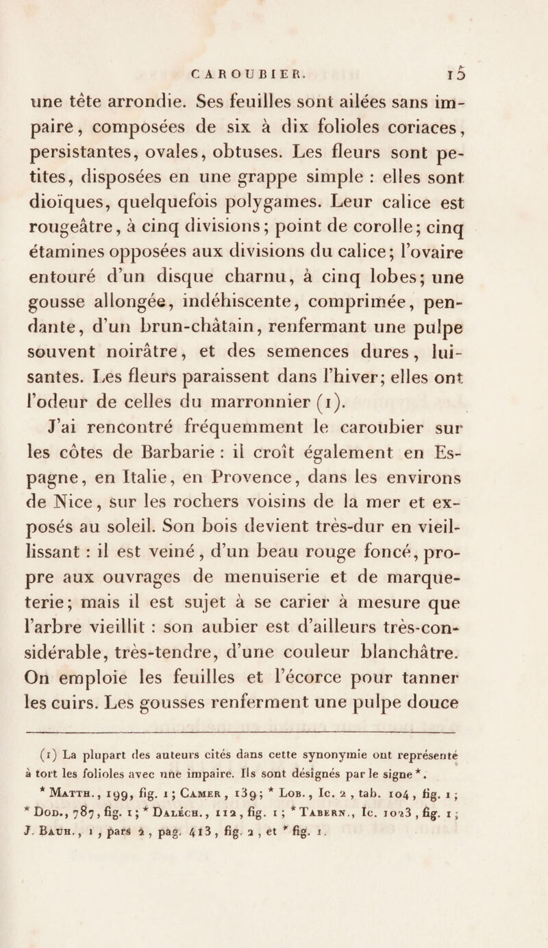 CAROUBIER. î5 une tête arrondie. Ses feuilles sont ailées sans im¬ paire, composées de six à dix folioles coriaces, persistantes, ovales, obtuses. Les fleurs sont pe¬ tites, disposées en une grappe simple : elles sont dioïques, quelquefois polygames. Leur calice est rougeâtre, à cinq divisions; point de corolle; cinq étamines opposées aux divisions du calice; l’ovaire entouré d’un disque charnu, à cinq lobes; une gousse allongée, indéhiscente, comprimée, pen¬ dante, d’un brun-châtain, renfermant une pulpe souvent noirâtre, et des semences dures, lui¬ santes. Les fleurs paraissent dans l’hiver; elles ont l’odeur de celles du marronnier (i). J’ai rencontré fréquemment le caroubier sur les côtes de Barbarie : il croît également en Es¬ pagne, en Italie, en Provence, dans les environs de Nice, sur les rochers voisins de la mer et ex¬ posés au soleil. Son bois devient très-dur en vieil¬ lissant : il est veiné, d’un beau rouge foncé, pro¬ pre aux ouvrages de menuiserie et de marque¬ terie; mais il est sujet à se carier à mesure que l’arbre vieillit : son aubier est d’ailleurs très-con¬ sidérable, très-tendre, d’une couleur blanchâtre. On emploie les feuilles et l’écorce pour tanner les cuirs. Les gousses renferment une pulpe douce (i) La plupart des auteurs cités dans cette synonymie ont représenté à tort les folioles avec une impaire. Ils sont désignés parle signe* *. * Matth. ,199, fjg. 1 ; Camer , i39 ; * Lob. , Ic. 2 , tab. 104 , bg. 1 ; * Don., 787, fig. i ; * Daléch. ,112, fig. i ; * Tabern., Ic. lo iS , fig, i ; J. Bauh, , 1 , pars 2 , pag. 413 , fig. 2 , et * fig. 1.