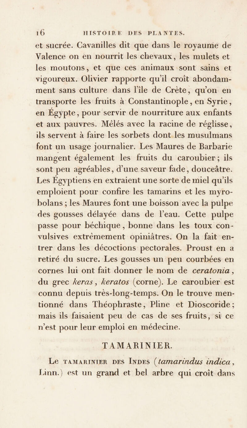et sucrée. Cavanilles dit que dans le royaume de Valence on en nourrit les chevaux, les mulets et les moutons, et que ces animaux sont sains et vigoureux. Olivier rapporte qu’il croît abondam¬ ment sans culture dans l’île de Crète, qu’on en transporte les fruits à Constantinople, en Syrie, en Égypte, pour servir de nourriture aux enfants et aux pauvres. Mêlés avec la racine de réglisse, ils servent à faire les sorbets dont les musulmans font un usage journalier. Les Maures de Barbarie mangent également les fruits du caroubier ; ils sont peu agréables, d’une saveur fade, douceâtre. Les Égyptiens en extraient une sorte de miel qu’ils emploient pour confire les tamarins et les myro- bolans ; les Maures font une boisson avec la pulpe des gousses délayée dans de l’eau. Cette pulpe passe pour béchique, bonne dans les toux con¬ vulsives extrêmement opiniâtres. On la fait en¬ trer dans les décoctions pectorales. Proust en a retiré du sucre. Les gousses un peu courbées en cornes lui ont fait donner le nom de ceratonia, du grec keras ^ keratos (corne). Le caroubier est connu depuis très-long-temps. On le trouve men¬ tionné dans Théophraste, Pline et Dioscoride; mais ils faisaient peu de cas de ses fruits, si ce n’est pour leur emploi en médecine. TAMABINIER. Le TAMARINIER DES Indes [tamarindus indica^ Linn.) est un grand et bel arbre qui croît dans