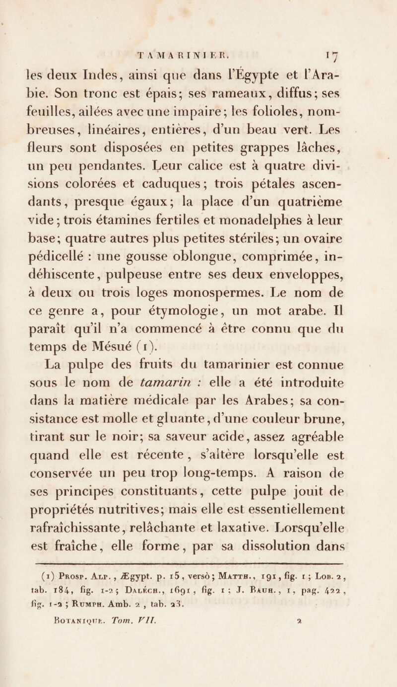 TAMARINIER. Î7 f les deux Indes, ainsi que dans l’Egypte et l’Ara¬ bie. Son tronc est épais; ses rameaux, diffus; ses feuilles, ailées avec une impaire; les folioles, nom¬ breuses, linéaires, entières, d’un beau vert. Les fleurs sont disposées en petites grappes lâches, un peu pendantes. Leur calice est à quatre divi¬ sions colorées et caduques ; trois pétales ascen¬ dants, presque égaux; la place d’un quatrième vide ; trois étamines fertiles et monadelphes à leur base ; quatre autres plus petites stériles ; un ovaire pédicellé : une gousse oblongue, comprimée, in¬ déhiscente, pulpeuse entre ses deux enveloppes, à deux ou trois loges monospermes. Le nom de ce genre a, pour étymologie, un mot arabe. Il paraît qu’il n’a commencé à être connu que du temps de Mésué (i). La pulpe des fruits du tamarinier est connue sous le nom de tamarin : elle a été introduite dans la matière médicale par les Arabes; sa con¬ sistance est molle et gluante, d’une couleur brune, tirant sur le noir; sa saveur acide, assez agréable quand elle est récente, s’altère lorsqu’elle est conservée un peu trop long-temps. A raison de ses principes constituants, cette pulpe jouit de propriétés nutritives; mais elle est essentiellement rafraîchissante, relâchante et laxative. Lorsqu’elle est fraîche, elle forme, par sa dissolution dans (i) Prosp. Alp. , Ægypt, p. i5 , verso ; Matth., igi, fig. r ; Lob. 2 , tab. 184, fig. 1-2 ; Daléch., ifipi , fig. i; T. Rauh. , i, pag. 422, fig. 1-3 ; Rumph. Amb. 2 , tab. 28. BOTANK^TTfc. Tom. VU. %