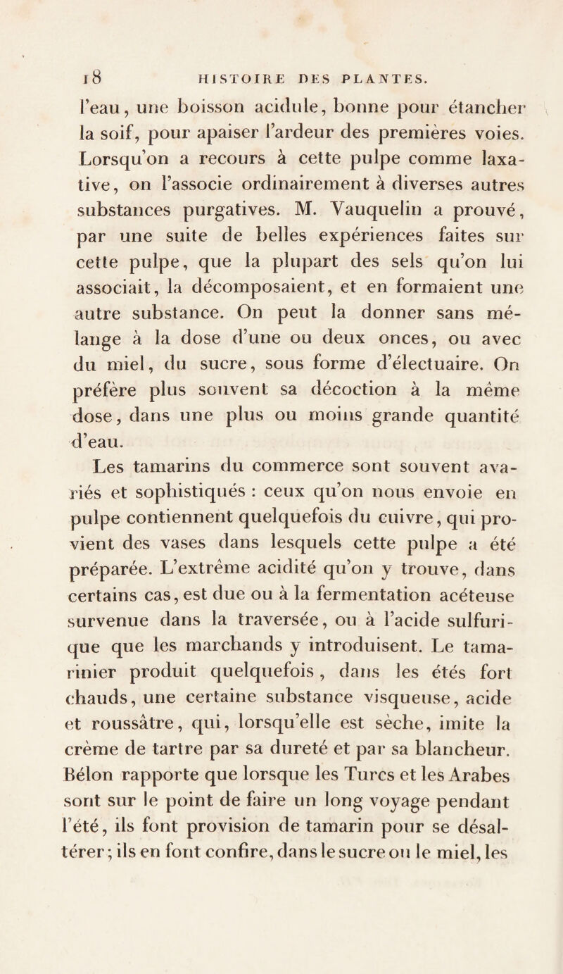l’eau, une boisson acidulé, bonne pour étancher la soif, pour apaiser l’ardeur des premières voies. Lorsqu’on a recours à cette pulpe comme laxa¬ tive, on l’associe ordinairement à diverses autres substances purgatives. M. Vauquelin a prouvé, par une suite de belles expériences faites sur cette pulpe, que la plupart des sels qu’on lui associait, la décomposaient, et en formaient une autre substance. On peut la donner sans mé¬ lange à la dose d’une ou deux onces, ou avec du miel, du sucre, sous forme d’électuaire. On préfère plus souvent sa décoction à la meme dose, dans une plus ou moins grande quantité d’eau. Les tamarins du commerce sont souvent ava¬ riés et sophistiqués : ceux qu’on nous envoie en pulpe contiennent quelquefois du cuivre, qui pro¬ vient des vases dans lesquels cette pulpe a été préparée. L’extrême acidité qu’on y trouve, dans certains cas, est due ou à la fermentation acéteuse survenue dans la traversée, ou à l’acide sulfuri¬ que que les marchands y introduisent. Le tama¬ rinier produit quelquefois, dans les étés fort chauds, une certaine substance visqueuse, acide et roussâtre, qui, lorsqu’elle est sèche, imite la crème de tartre par sa dureté et par sa blancheur. Bélon rapporte que lorsque les Turcs et les Arabes sont sur le point de faire un long voyage pendant l’été, ils font provision de tamarin pour se désal¬ térer ; ils en font confire, dans le sucre ou le miel, les