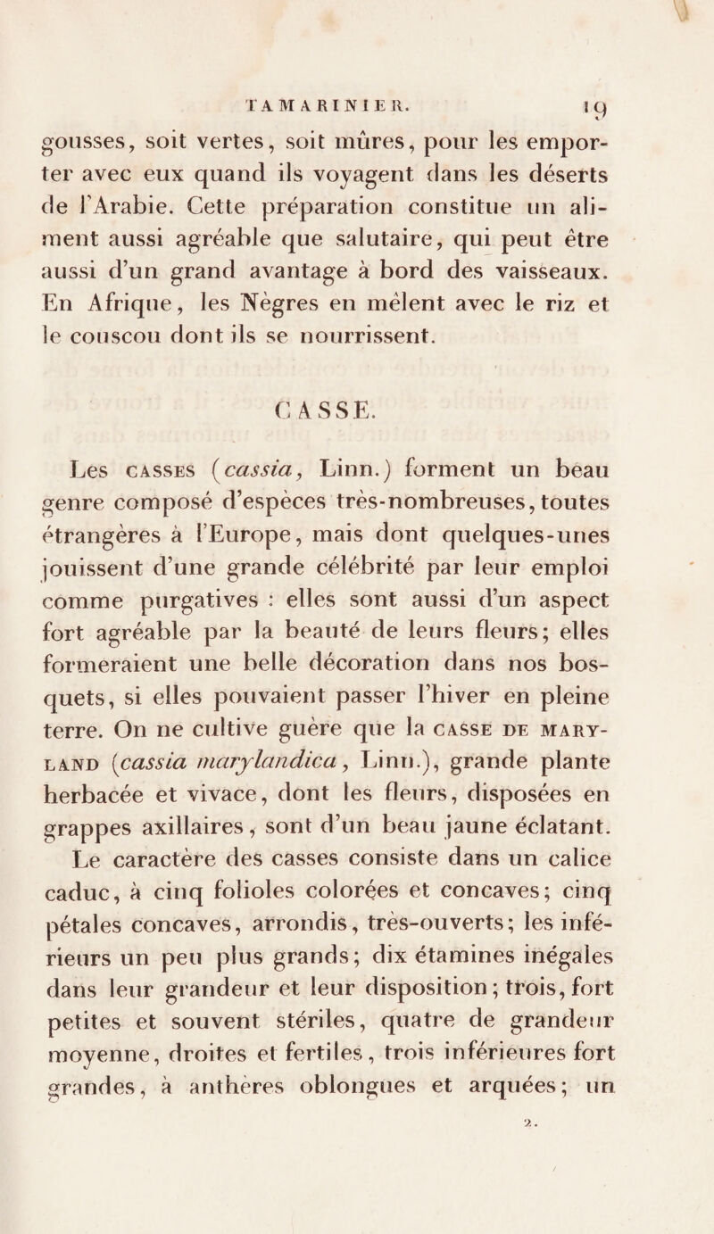 TAM A RINIE R. gousses, soit vertes, soit mûres, pour les empor¬ ter avec eux quand ils voyagent dans les déserts de TArabie. Cette préparation constitue un ali¬ ment aussi agréable que salutaire, qui peut être aussi d’un grand avantage à bord des vaisseaux. En Afrique, les Nègres en mêlent avec le riz et le couscou dont ils se nourrissent. CASSE. Les CASSES i^cassia, Linn.) forment un beau genre composé d’espèces très-nombreuses, toutes étrangères à l’Europe, mais dont quelques-unes jouissent d’une grande célébrité par leur emploi comme purgatives : elles sont aussi d’un aspect fort agréable par la beauté de leurs fleurs; elles formeraient une belle décoration dans nos bos¬ quets, si elles pouvaient passer l’hiver en pleine terre. On ne cultive guère que la casse de mary- LAND [cassia marjlandica, Linn.), grande plante herbacée et vivace, dont les fleurs, disposées en grappes axillaires, sont d’un beau jaune éclatant. Le caractère des casses consiste dans un calice caduc, à cinq folioles colorées et concaves; cinq pétales concaves, arrondis, très-ouverts; les infé¬ rieurs un peu plus grands; dix étamines inégales dans leur grandeur et leur disposition ; trois, fort petites et souvent stériles, quatre de grandenr moyenne, droites et fertiles, trois inférieures fort grandes, à anthères oblongues et arquées; un