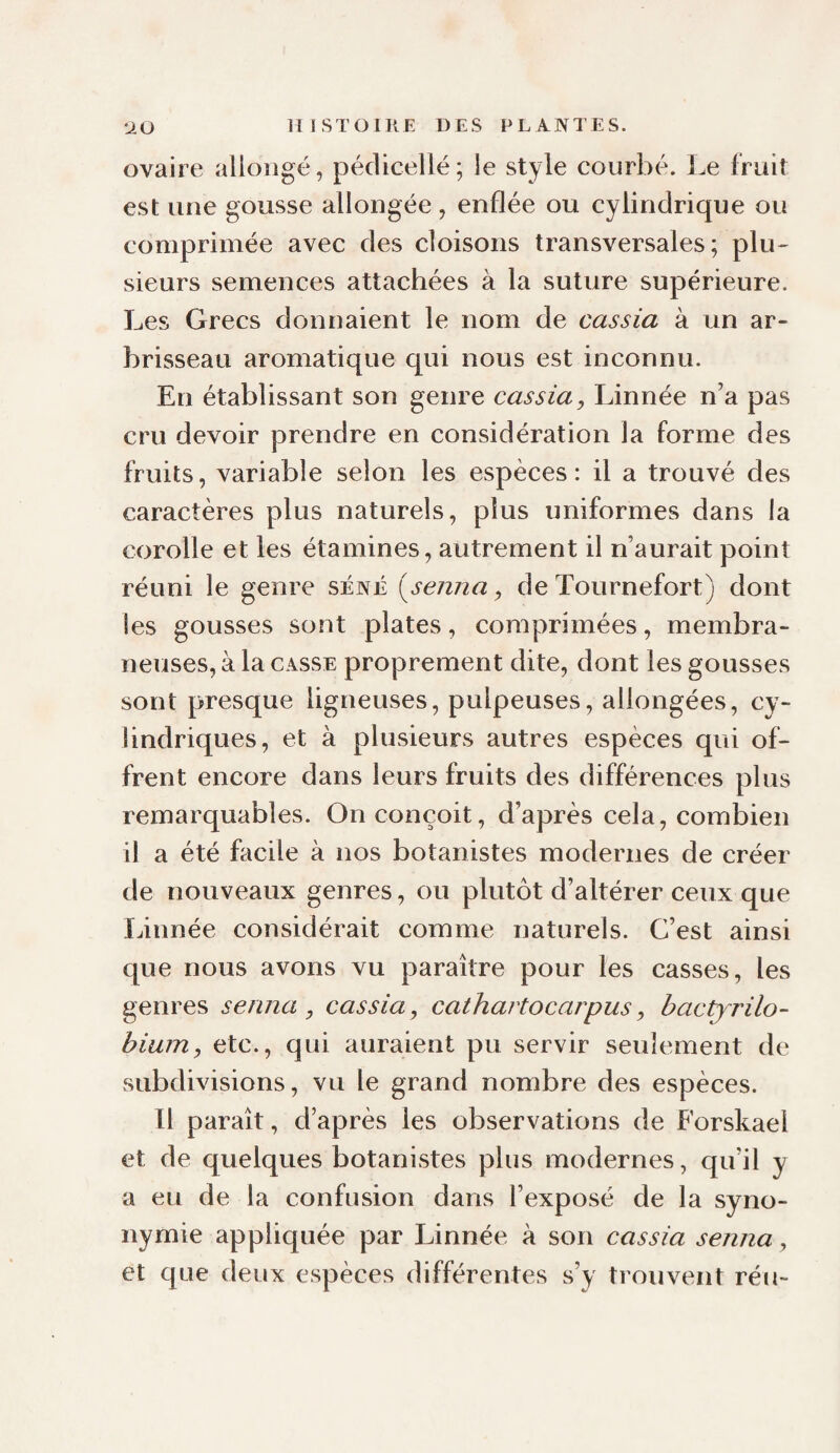 ovaire allongé, pédicellé; le style courbé. Le fruit est une gousse allongée, enflée ou cylindrique ou comprimée avec des cloisons transversales; plu¬ sieurs semences attachées à la suture supérieure. Les Grecs donnaient le nom de cassia à un ar¬ brisseau aromatique qui nous est inconnu. En établissant son genre cassia, Linnée n’a pas cru devoir prendre en considération la forme des fruits, variable selon les espèces: il a trouvé des caractères plus naturels, plus uniformes dans la corolle et les étamines, autrement il n’aurait point réuni le genre séné i^senna, de Tournefort) dont les gousses sont plates, comprimées, membra¬ neuses, à la CASSE proprement dite, dont les gousses sont presque ligneuses, pulpeuses, allongées, cy¬ lindriques, et à plusieurs autres espèces qui of¬ frent encore dans leurs fruits des différences plus remarquables. On conçoit, d’après cela, combien il a été facile à nos botanistes modernes de créer de nouveaux genres, ou plutôt d’altérer ceux que Linnée considérait comme naturels. C’est ainsi que nous avons vu paraître pour les casses, les genres serina, cassia, cathartocarpus, hactyrilo- bium, etc., qui auraient pu servir seulement de subdivisions, vu le grand nombre des espèces. Il paraît, d’après les observations de Forskael et de quelques botanistes plus modernes, qu’il y a eu de la confusion dans l’exposé de la syno¬ nymie appliquée par Linnée à son cassia semia, et que deux espèces différentes s’y trouvent réu-