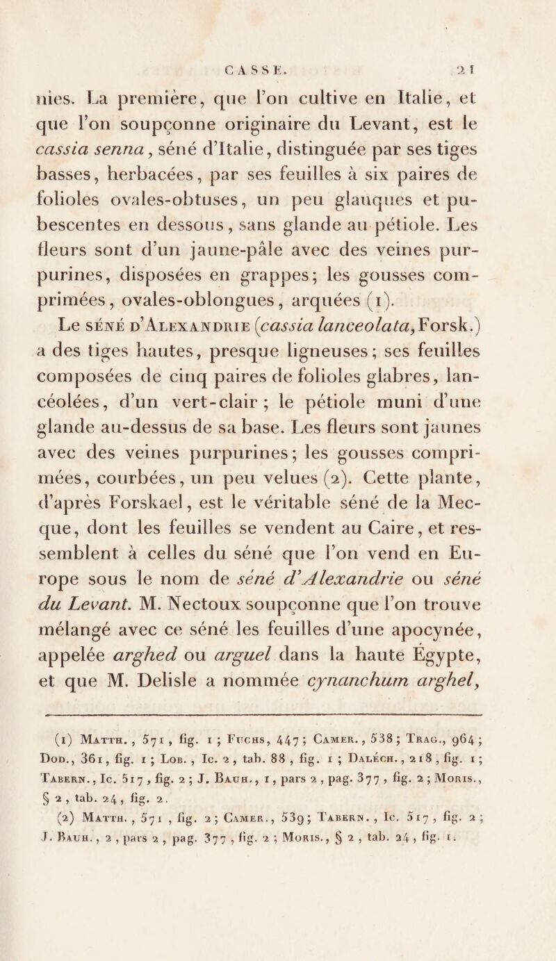 CASSE. A 1 nies. La première, que l’on cultive en Italie, et que l’on soupçonne originaire du Levant, est le cassia senna, séné d’Italie, distinguée par ses tiges basses, herbacées, par ses feuilles à six paires de folioles ovales-obtuses, un peu glauques et pu- bescentes en dessous, sans glande au pétiole. Les Heurs sont d’un jaune-pâle avec des veines pur¬ purines, disposées en grappes; les gousses com¬ primées, ovales-oblongues, arquées (i). Le SÉNÉ d’Alexandrie [cassia /«/26*eo/«^a,Forsk.) a des tiges hautes, presque ligneuses; ses feuilles composées de cinq paires de folioles glabres, lan¬ céolées, d’un vert-clair; le pétiole muni d’une glande au-dessus de sa base. Les fleurs sont jaunes avec des veines purpurines; les gousses compri¬ mées, courbées, un peu velues (2). Cette plante, d’après Forskael, est le véritable séné de la Mec¬ que, dont les feuilles se vendent au Caire, et res¬ semblent à celles du séné que l’on vend en Eu¬ rope sous le nom de séné d'Alexandrie ou séné du Levant. M. Nectoux soupçonne que l’on trouve mélangé avec ce séné les feuilles d’une apocynée, appelée arghed ou arguel dans la haute Egypte, et que M. Delisle a nommée cjnanchum arghel. (1) Matth. , 571 , fig. I ; FtTCHs, 44?; Camer. , 538 ; Trag., 964; Dod., 361, fig. I ; Lob. , le. *2 , tab. 88 , fig. i ; Daeéch. ,218, fig. i ; Tabern., Ic. 5i7 , fig. 2 ; J. Bauh., r, pars 2 , pag. 877 , fig. 2 ; Moris., § 2 , tab. 24, fig. 2, (2) Matth. , 57 I , fig. 2 ; Camer. , 539 ; Taberu . , le. 517, fig. 2; J. Bauh. , 2 , pars 2 , pag. 377 , fig. 2 Moris., § 2 , tab. 34 > bg. t.