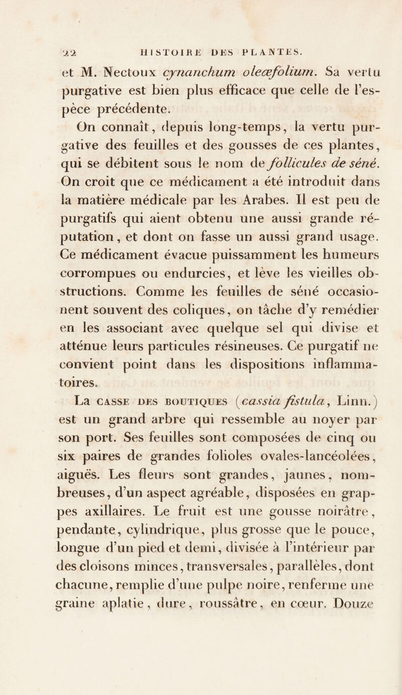 et M. Nectoux cynanchum oleœfolium. Sa verlii purgative est bien plus efficace que celle de l’es¬ pèce précédente. On connaît, depuis long-temps, la vertu pur¬ gative des feuilles et des gousses de ces plantes, qui se débitent sous le nom de follicules de séné. On croit que ce médicament a été introduit dans la matière médicale par les Arabes. Il est peu de purgatifs qui aient obtenu une aussi grande ré¬ putation , et dont on fasse un aussi grand usage. Ce médicament évacue puissamment les humeurs corrompues ou endurcies, et lève les vieilles ob¬ structions. Comme les feuilles de séné occasio- nent souvent des coliques, on tâche d’y remédier en les associant avec quelque sel qui divise et atténue leurs particules résineuses. Ce purgatif ne convient point dans les dispositions inflamma¬ toires. La CASSE DES BOUTIQUES füssia fistulay Linn.) est un grand arbre qui ressemble au noyer par son port. Ses feuilles sont composées de cinq ou six paires de grandes folioles ovales-lancéolées, aiguës. Les fleurs sont grandes, jaunes, nom¬ breuses, d’un aspect agréable, disposées en grap¬ pes axillaires. Le fruit est une gousse noirâtre, pendante, cylindrique, plus grosse que le pouce, longue d’un pied et demi, divisée à l’intérieur par des cloisons minces, transversales, parallèles, dont chacune, remplie d’une pulpe noire, renferme une graine aplatie, dure, roussâtre, en cœur. Douze