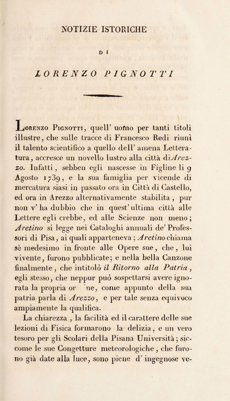 NOTIZIE ISTORICHE D I LORENZO PIENOTTI Lorenzo Pignottj, quell’ uofno per tanti titoli illustre , che sulle tracce di Francesco Redi riunì il talento scientifico a quello dell7 amena Lettera¬ tura, accresce un novello lustro alla città àìA rez¬ zo. Infatti, sebben egli nascesse in Figline li g Agosto 1739, e la sua famiglia per vicende di mercatura siasi in passato ora in Città di Castello, ed ora in Arezzo alternativamente stabilita , pur non v7 ha dubbio che in quest7 ultima città alle Lettere egli crebbe, ed alle Scienze non meno; pretino si legge nei Cataloghi annuali de7 Profes¬ sori di Pisa, ai quali apparteneva ; Aretino chiama sè medesimo in fronte alle Opere sue, che, lui vivente, furono pubblicate; e nella bella Canzone finalmente, che intitolò il Ritorno alla Patria , egli stesso, che neppur può sospettarsi avere igno¬ rata la propria or ’ne, come appunto della sua patria parla di Arezzo, e per tale senza equivoco ampiamente la qualifica. La chiarezza , la facilità ed il carattere delle sue lezioni di Fisica formarono la delizia, e un vero tesoro per gli Scolari delia Pisana Università ; sic¬ come le sue Congetture meteorologiche, che furo¬ no già date alla luce, sono piene d7 ingegnose ve-