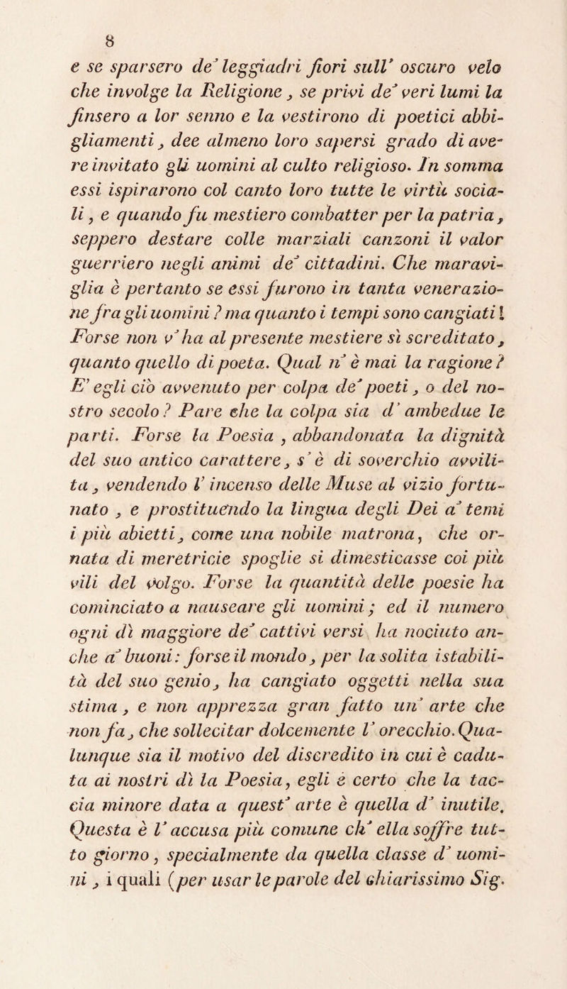 e se sparsero de’ leggiadri fiori sull* oscuro velo che involge la Religione > se privi de* veri lumi la finsero a lor senno e la vestirono di poetici abbi¬ gliamenti, dee almeno loro sapersi grado di ave- re invitato gli uomini al culto religioso. In somma essi ispirarono col canto loro tutte le virtù socia¬ li y e quando fu mestiero combatter per la patria , seppero destare colle marziali canzoni il valor guerriero negli animi de* cittadini. Che maravi¬ glia è pertanto se essi furono in tanta venerazio¬ ne fra gli uomini ? ma quanto i tempi sono cangiati [ Forse non v'ha al presente mestiere sì screditato , quanto quello di poeta. Qual nè mai la ragione? E’ egli ciò avvenuto per colpa de'poeti, o del no¬ stro secolo ? Pare che la colpa sia d ’ambedue le parti. Forse la Poesia , abbandonata la dignità del suo antico carattere, s’è di soverchio avvili¬ ta vendendo V incenso delle Muse al vizio fortu¬ nato , e prostituendo la lingua degli Dei a' temi i piit abietti, come una nobile matrona, che or¬ nata di meretricio spoglie si dimesticasse coi più vili del iM)lgo. Pòrse la quantità delle poesie ha cominciato a nauseare gli uomini ; ed il numero ogni dì maggiore de' cattivi versi ha nociuto an¬ che a' buoni: forse il mondo ; per la solita istabili- tà del suo genio ; ha cangiato oggetti nella sua stima ; e non apprezza gran fatto un arte che non jà; che sollecitar dolcemente V orecchio. Qua¬ lunque sia il motivo del discredito in cui è cadu¬ ta ai nostri dì la Poesia, egli e certo che la tac¬ cia minore data a quest' arte è quella d' inutile. Questa è V accusa più comune eh' ella soffre tut¬ to giorno, specialmente da quella classe cV uomi¬ ni ; i quali ( per usar le parole del ch iarissimo Sig.