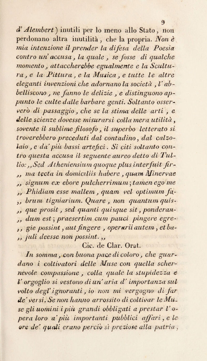 d’Alembert) inutili per lo meno allo Stato y non perdonano altra inutilità, che la propria. Non è mia intenzione il prender la difesa della Poesìa contro un accusa , la quale , se fosse di qualche momento , attaccherebbe egualmente e la Scultu¬ ra , e la Pittura, e la Musica, e tutte le altre eleganti invenzioni che adornanola società , V ab¬ belliscono j ne fanno le delizie , e distinguono ap¬ punto le culte dalle barbare genti. Soltanto osser¬ verò di passaggio ; che se la stima delle arti , e delle scienze dovesse misurarsi colla mera utilità 9 sovente il sublime filosofo, il superbo letterato si troverebbero preceduti dal contadino, dal calzo¬ laio , e da piu bassi artefici. Si citi soltanto con¬ tro questa accusa il seguente aureo detto di Tul¬ lio: ,,Sed Atheniensium quoque plus interfuit fir- ,, ma teda in domiciliis habere , quam Minervae ,, signum ex ebore pulcher ri munì \t amen ego me ,, Phidiam esse mallem, quam vel optimum fa- bruni tigniarium. Quare , non quantum quìs- que prosit ; sed quanti quisque sit, ponderan- y, dum est ; praesertim cum pauci pingere egre- 9y gie possint y aut fingere , operarii autem y etbci- 9y juli deesse non possint.,, Gic. de Clar. Orat. In somma, con buona pace di coloro, che guar¬ dano i coltivatori delle Muse con quella scher¬ nevole compassione, colla quale la stupidezza e V orgoglio si vestono di un aria d’importanza sul volto degV ignoranti, io non mi vergogno di far de ’ versi, Se non hanno arrossito di coltivar le Mu¬ se gii uomini i piu grandi obbligati a prestar V o- pera loro a’piu importanti pubblici affari, e le ore deJ quali erano perciò sì preziose alla patria,