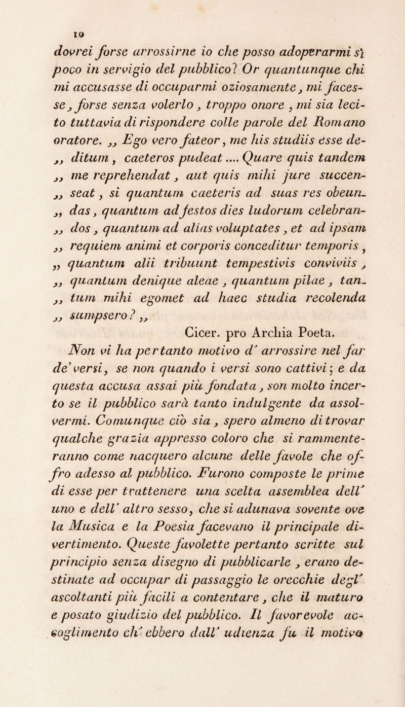 IO dovrei forse arrossirne io che posso adoperarmi s\ poco in servigio del pubblico? Or quantunque chi mi accusasse di occuparmi oziosamente, mi faces¬ se j forse senza volerlo , troppo onore , mi sia leci¬ to tuttavia di rispondere colle parole del Romano oratore. „ Ego vero fateor, me bis studiis esse de- ,, ditum y caeteros pudeat.... Quare quis tandem me reprehendat, aut quis mihi jure succen- jj seat y si quantum caeteris ad suas res obeun- jy das, quantum adjestos dies ludorum celebran- ,, dos , quantum ad alias voluptates > et ad ipsam s, requiem animi et corpoiis conceditur temporis , „ quantum alii tribuunt tempestivis conviviis, ,, quantum denique alene , quantum pilae , tan~ ,, tum mihi egomet ad haec studia recolenda j, sumpsero ? ,, Cicer. prò Archia Poeta. Non vi ha pertanto motivo d’ arrossire nel far de’versi y se non quando i versi sono cattivi \ e da questa accusa assai piu fondata > son molto incer¬ to se il pubblico sarà tanto indulgente da assol¬ vermi. Comunque ciò sia , spero almeno di trovar qualche grazia appresso coloro che si rammente¬ ranno come nacquero alcune delle favole che of¬ fro adesso al pubblico. Furono composte le prime di esse per trattenere una scelta assemblea dell' uno e dell’ altro sesso, che si adunava sovente ove la Musica e la Poesia facevano il principale di¬ vertimento. Queste favolette pertanto scritte sul principio senza disegno di pubblicarle , erano de¬ stinate ad occupar di passaggio le orecchie degV ascoltanti piu facili a contentare , che il maturo e posato giudizio del pubblico. Il favorevole ac¬ coglimento eli ebbero dall’ udienza fu il motivo