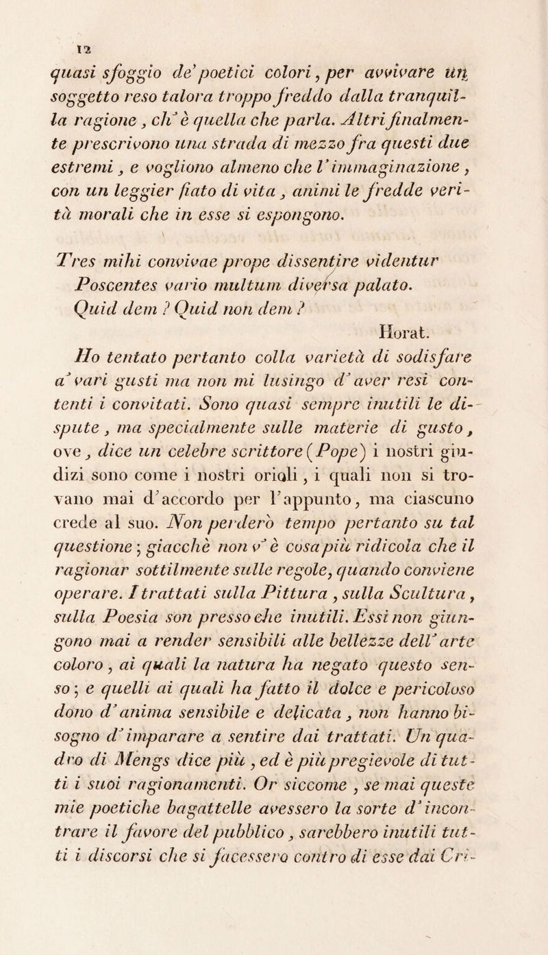 quasi sfoggio de poetici colori, per avvivare lì fi¬ so g getto reso talora troppo freddo dalla tranquil¬ la ragione , eli è quella che parla. Altri finalmen¬ te prescrivono una strada di mezzo fra questi due estremi, e vogliono almeno che V immaginazione , con un leggier fiato di vita , animi le fredde veri- tà morali che in esse si espongono. Tres mihi convivae prope dissentire vìdentur Poscentes vario multimi diversa palato. Quid dem ? Quid non dem ? Horat. Ho tentato pertanto colla varietà di sodisfare a*vari gusti ma non mi lusingo d’aver resi con¬ tenti i convitati. Sono quasi sempre inutili le di— spute , ma specialmente sulle materie di gusto , ove, dice un celebre scrittore (Pope) i nostri giu¬ dizi sono come i nostri orioli, i quali non si tro¬ vano mai d accordo per r appunto, ma ciascuno crede al suo. Non perderò tempo pertanto su tal questione ; giacche non e* è cosa piu ridicola che il ragionar sottilmente sulle regole, quando conviene operare. Itrattati sulla Pittura , sulla Scultura , sulla Poesia son pressoché inutili. Essi non giun¬ gono mai a render sensibili alle bellezze dell’ arte coloro, ai quali la natura ha negato questo sen¬ so; e quelli ai quali ha fatto il dolce e pericoloso dono d’anima sensibile e delicata, non hanno bi¬ sogno dJimparare a sentire dai trattati. Un qua¬ dro di Mengs dice piu , ed è piupregìevole di tut¬ ti i suoi ragionamenti. Or siccome , se mai queste mie poetiche bagattelle avessero la sorte ds incon¬ trare il favore del pubblico, sarebbero inutili tut¬ ti i discorsi che si facessero controdi esse dai Cn-