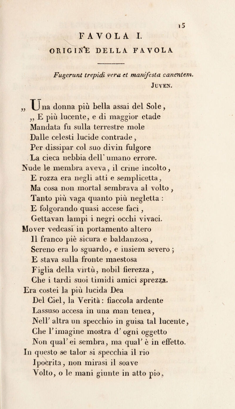 »5 FAVOLA I. origin'e della favola Fugerunt trepidi vera et manifesta canetitem. JUVEN. „ Tj na donna più Leila assai del Sole, „ E più lucente, e di maggior etade Mandata fu sulla terrestre mole Dalle celesti lucide contrade, Per dissipar col suo divin fulgore La cieca nebbia dell’umano errore. Nude le membra aveva, il crine incolto, E rozza era negli atti e semplicetta, Ma cosa non mortai sembrava al volto, Tanto più vaga quanto più negletta : E folgorando quasi accese faci, Gettavan lampi i negri occhi vivaci. Mover vedeasi in portamento altero Il franco piè sicura e baldanzosa, Sereno era lo sguardo, e insiem severo ; E stava sulla fronte maestosa Figlia della virtù, nobil fierezza, Che i tardi suoi timidi amici sprezza. Era costei la più lucida Dea Del Ciel, la Verità: fiaccola ardente Lassuso accesa in una man tenea, Nell altra un specchio in guisa tal lucente, Che 1? imagine mostra d' ogni oggetto Non quaFei sembra, ma quaP è in effetto. In questo se talor si specchia il rio Ipocrita, non mirasi il soave Volto, o le mani giunte in atto pio,