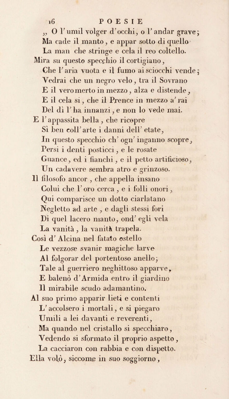 „ 0 rumil volger d’occhi, o l'andar grave Ma cade il manto , e appar sotto di quello- La man che stringe e cela il reo coltello. Mira su questo specchio il cortigiano, Che F aria vuota e il fumo ai sciocchi vende Vedrai che un negro velo, tra il Sovrano E il veromerto in mezzo, alza e distende, E il cela si, che il Prence in mezzo a' rai Del di F ha innanzi, e non lo vede mai. E F appassita bella, che ricopre Sì ben coll’arte i danni dell’ etate. In questo specchio eh’ ogn’ inganno scopre. Persi i denti posticci, e le rosate Guance, ed i fianchi, e il petto artificioso, Un cadavere sembra atro e grinzoso. Il filosofo ancor , che appella insano Colui che l’oro cerca , e i folli onori, Qui comparisce un dotto ciarlatano Negletto ad arte , e dagli stessi fori Di quel lacero manto, ond’ egli vela La vanità, la vanità trapela. Così d’ Alcina nel fatato ostello Le vezzose svanir magiche larve Al folgorar del portentoso anello^ Tale al guerriero neghittoso apparve, E balenò d’Armida entro il giardino Il mirabile scudo adamantino. Al suo primo apparir lieti e contenti L’accolsero i mortali, e si piegaro Umili a lei davanti e reverenti. Ma quando nel cristallo si specchiato, Vedendo si sformato il proprio aspetto, La cacciaron con rabbia e con dispetto. Ella vofò, siccome in suo soggiorno,