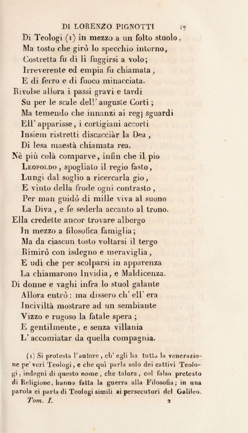 Di Teologi (1) in mezzo a un folto stuolo, Ma tosto che girò lo specchio intorno. Costretta fu di lì fuggirsi a volo; Irreverente ed empia fu chiamata, E di ferro e di fuoco minacciata. Rivolse allora i passi gravi e tardi Su per le scale delF auguste Corti ; Ma temendo che innanzi ai regj sguardi Eli’ apparisse, i cortigiani accorti Insiem ristretti discacciar la Dea , Di lesa maestà chiamata rea. Nè più colà comparve, infili che il pio Leopoldo, spogliato il regio fasto, Lungi dal soglio a ricercarla gio, E vinto della frode ogni contrasto, Per man guidò di mille viva al suono La Diva , e fe sederla accanto al trono. Ella credette ancor trovare albergo In mezzo a filosofica famiglia; Ma da ciascun tosto voltarsi il tergo Rimirò con isdegno e meraviglia, E udì che per scolparsi in apparenza La chiamarono Invidia, e Maldicenza. Di donne e vaghi infra lo stuol galante Allora entrò : ma dissero eh’ eli era Inciviltà mostrare ad un sembiante Vizzo e rugoso la fatale spera ; E gentilmente, e senza villania L’ accomiatar da quella compagnia. (1) Si protesta fautore , eli’ egli ha tutta la venerazio¬ ne pe’veri Teologi, e che qui parla solo dei cattivi Teolo¬ gi , indegni di questo nome , che talora , col falso pretesto di Religione, hanno fatta la guerra alla Filosofia; in una parola ei parla di Teologi simili ai persecutori del Galileo.