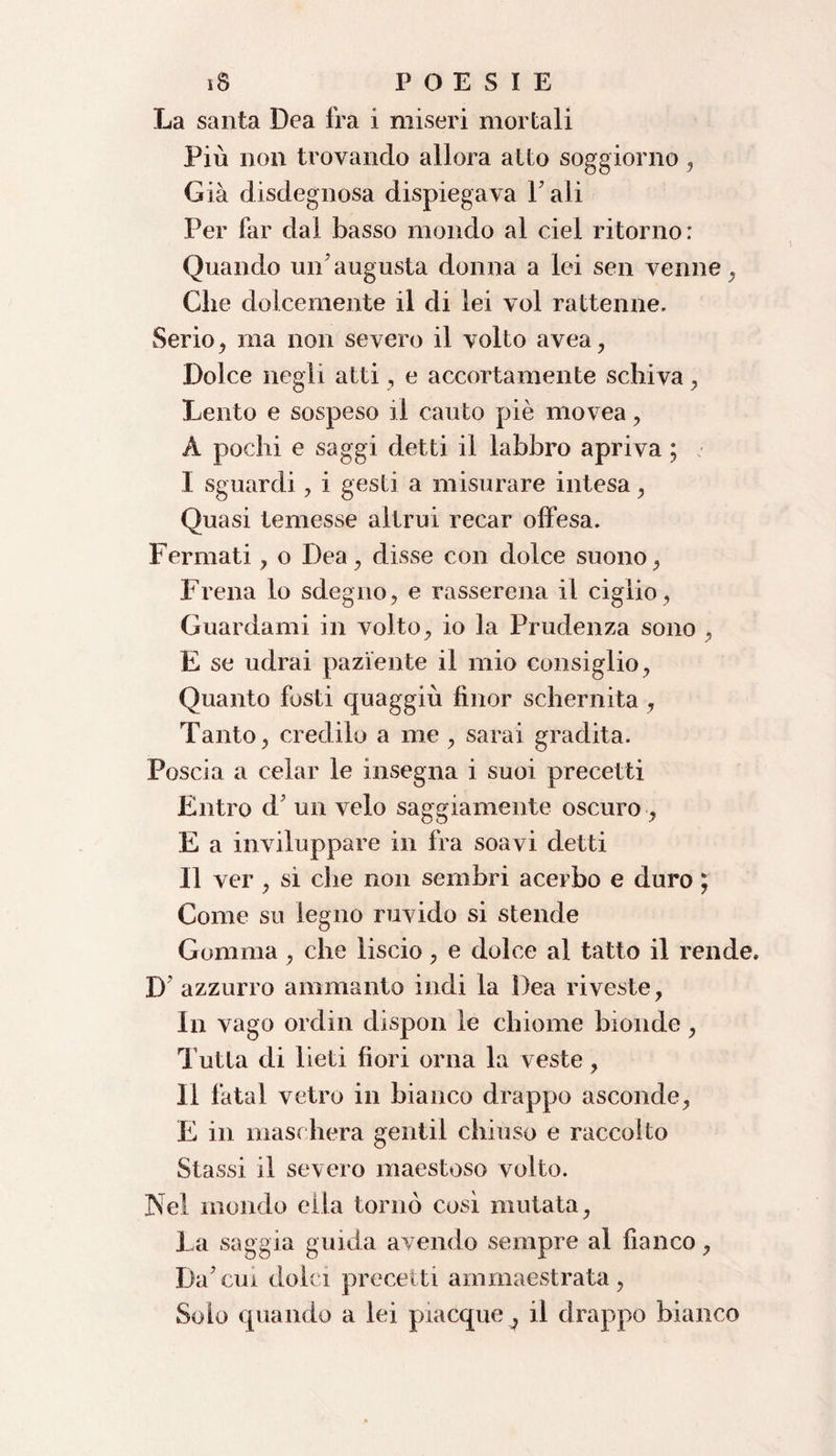 La santa Dea fra i miseri mortali Più non trovando allora atto soggiorno, Già disdegnosa dispiegava Tali Per far dal basso mondo al ciel ritorno: Quando un'augusta donna a lei sen venne , Che dolcemente il di lei voi rattenne. Serio , ma non severo il volto avea, Dolce negli atti, e accortamente schiva , Lento e sospeso il cauto piè movea , A pochi e saggi detti il labbro apriva ; I sguardi, i gesti a misurare intesa , Quasi temesse altrui recar offesa. Fermati, o Dea, disse con dolce suono, Frena lo sdegno, e rasserena il ciglio, Guardami in volto, io la Prudenza sono , E se udrai paziente il mio consiglio, Quanto fosti quaggiù finor schernita , Tanto, credilo a me , sarai gradita. Poscia a celar le insegna i suoi precetti Entro d' un velo saggiamente oscuro , E a inviluppare in fra soavi detti II ver , si che non sembri acerbo e duro ; Come su legno ruvido si stende Gomma, che liscio, e dolce al tatto il rende. D azzurro ammanto indi la Dea riveste, In vago ordin dispon le chiome bionde, Tutta di lieti fiori orna la veste, Il fatai vetro in bianco drappo asconde, E in maschera gentil chiuso e raccolto Stassi il severo maestoso volto. Nel mondo ella tornò così mutata, La saggia guida avendo sempre al fianco. Da'cui dolci precetti ammaestrata, Solo quando a lei piacque^ il drappo bianco
