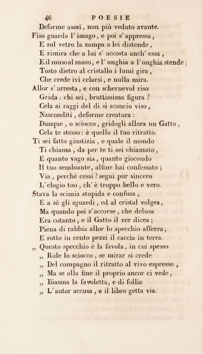 Deforme assai, non più veduto ava lite. Fiso guarda V imago, e poi s7 appressa, E sul vetro la zampa a lei distende, E rimira che a lui s7 accosta aneli7 essa , E il muso al muso, el7 unghia a l7 unghia stende Tosto dietro al cristallo i lumi gira, Che crede ivi celarsi, e nulla mira. Àllor s7 arresta, e con schernevol riso Grida : chi sei, bruttissima figura ? Cela ai raggi del dì sì sconcio viso, Nasconditi, deforme creatura : Dunque , o sciocco, gridogli allora un Gatto, Cela te stesso : è quello il tuo ritratto. Ti sei fatto giustizia, e quale il mondo Ti chiama, da per te ti sei chiamato, E quanto vago sia, quanto giocondo Il tuo sembiante, alfine hai confessato ; Via , perchè cessi ? seguì pur sincero L'elogio tuo , eh7 è troppo beilo e vero. Stava la scimia stupida e confusa, E a sè gli sguardi, ed al cristal volgea, Ma quando poi s'accorse, che delusa Era cotanto, e il Gatto il ver dìcea ; Piena di rabbia allor lo specchio afferra, E rotto in cento pezzi il caccia in terra. v Questo specchio è la favola, in cui spesso ,, Ride lo sciocco , se mirar si crede ,, Del compagno il ritratto al vivo espresso , „ Ma se alla fine il proprio ancor ci vede, ,, Biasma la favoletta, e di follia ,, L’autor accusa , e il libro getta via.
