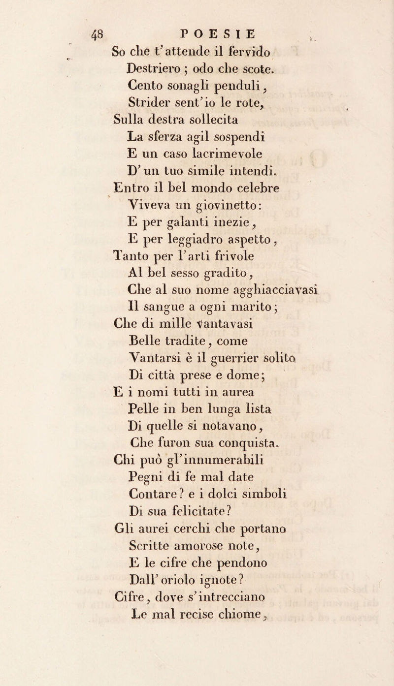 So che t’attende il fervido Destriero ; odo che scote. Cento sonagli penduli , Strider sent’io le rote, Sulla destra sollecita La sferza agii sospendi E un caso lacrimevole D’un tuo simile intendi. Entro il bel mondo celebre Viveva un giovinetto: E per galanti inezie, E per leggiadro aspetto, Tanto per Farti frivole Al bel sesso gradito, Che al suo nome agghiacciavasi Il sangue a ogni marito ; Che di mille tantavasi Belle tradite, come Vantarsi è il guerrier solito Di città prese e dome ; E i nomi tutti in aurea Pelle in ben lunga lista Di quelle si notavano, Che furon sua conquista. Chi può gT innumerabili Pegni di fe mal date Contare ? e i dolci simboli Di sua felicitate? Gli aurei cerchi che portano Scritte amorose note, E le cifre che pendono DalF oriolo ignote ? Cifre, dove s’intrecciano Le mal recise chiome,