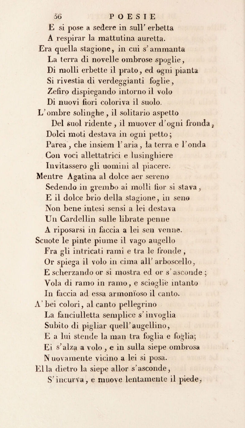 E si pose a sedere in sull' erbetta A respirar la mattutina auretta. Era quella stagione, in cui s'ammanta La terra di novelle ombrose spoglie, Di molli erbette il prato, ed ogni pianta Si rivestia di verdeggianti foglie, Zefiro dispiegando intorno il volo Di nuovi fiori coloriva il suolo. L' ombre solinghe , il solitario aspetto Del suol ridente , il muover d'ogni fronda Dolci moti destava in ogni petto; Parea , che insiem Paria, la terra e Fonda Con voci allevatrici e lusinghiere Invitassero gli uomini al piacere. Mentre Agatina al dolce aer sereno Sedendo in grembo ai molli fior si stava, E il dolce brio della stagione, in seno Non bene intesi sensi a lei destava Un Cardellin sulle librate penne A riposarsi in faccia a lei sen venne. Scuote le pinte piume il vago augello Fra gli intricati rami e tra le fronde , Or spiega il volo in cima alF arboscello, E scherzando or si mostra ed or s’ asconde ; Vola di ramo in ramo, e scioglie intanto In faccia ad essa armonioso il canto. A bei colori, al canto pellegrino La fanciulletta semplice s’invoglia Subito di pigliar quell'augellino, E a lui stende la man tra foglia e foglia; Ei s'alza a volo , e in sulla siepe ombrosa N uovamente vicino a lei si posa. Elia dietro la siepe allor s'asconde, S incurva, e muove lentamente il piede,