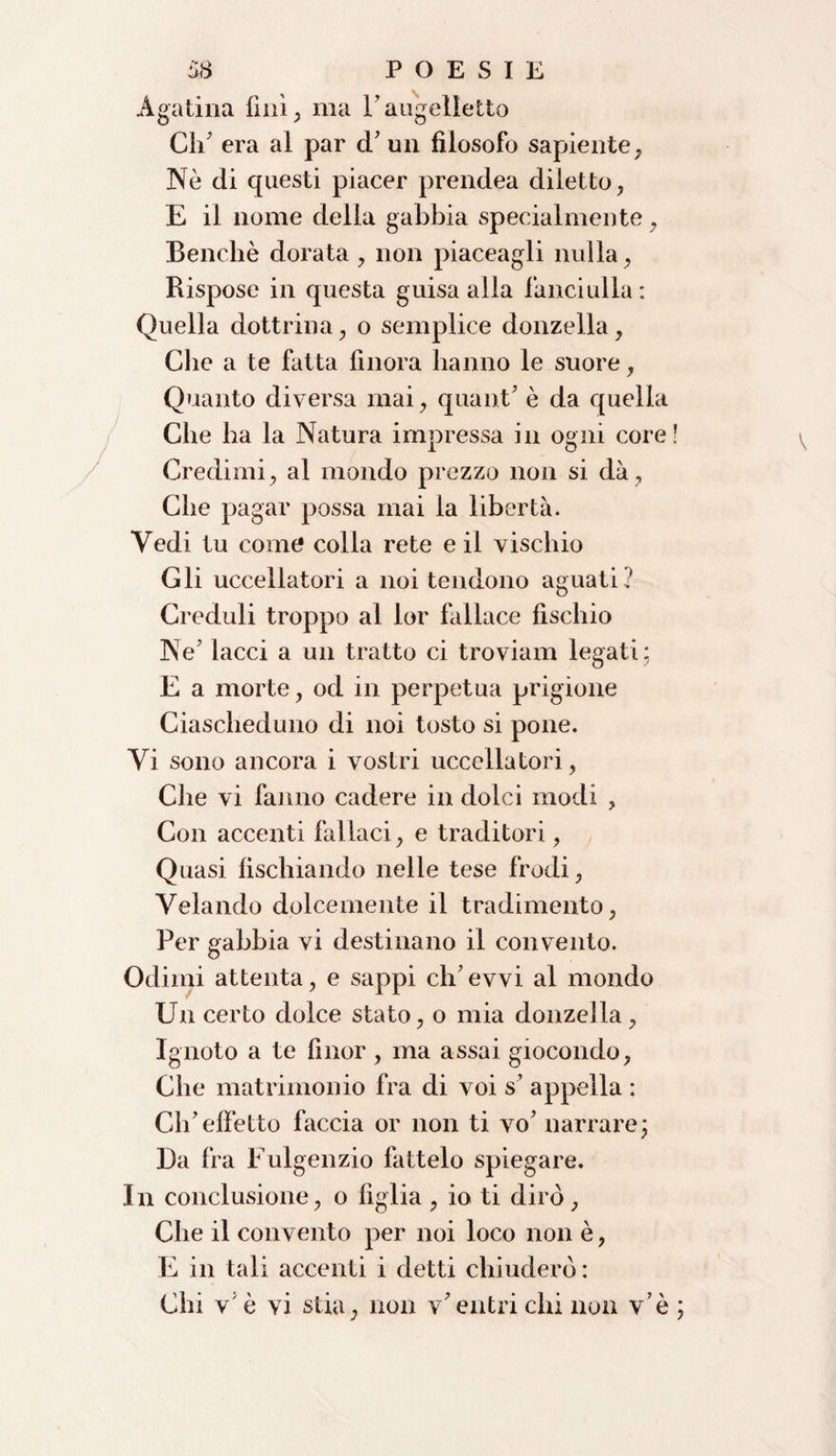 Agatina finì , ma F angelicite Ch' era al par d' un filosofo sapiente , Nè di questi piacer prendea diletto, E il nome della gabbia specialmente, Benché dorata , non piaceagli nulla, Rispose in questa guisa alla fanciulla: Quella dottrina, o semplice donzella, Che a te fatta finora hanno le suore, Quanto diversa mai, quant' è da quella Che ha la Natura impressa in osmi core 1 O Credimi, al mondo prezzo non si dà, Che pagar possa mai la libertà. Vedi tu come colla rete e il vischio Gli uccellatori a noi tendono aguati? Creduli troppo al lor fallace fischio Ne' lacci a un tratto ci troviam legati; E a morte, od in perpetua prigione Ciascheduno di noi tosto si pone. Vi sono ancora i vostri uccellatori, Che vi fanno cadere in dolci modi , Con accenti fallaci, e traditori, Quasi fischiando nelle tese frodi, Velando dolcemente il tradimento, Per gabbia vi destinano il convento. Odimi attenta, e sappi ch'evvi al mondo Un certo dolce stato, o mia donzella, Ignoto a te fìnor , ma assai giocondo, Che matrimonio fra di voi s' appella : Ch'effetto faccia or non ti vo' narrare; Da fra Fulgenzio fattelo spiegare. In conclusione, o figlia , io ti dirò, Che il convento per noi loco non è, E in tali accenti i detti chiuderò : Chi v è vi stia, non v'entri chi non v’è