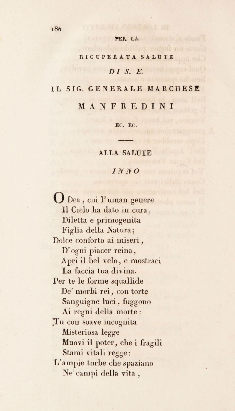 PER LA RICUPERATA SALUTE DI S. E. IL SIG. GENERALE MARCHESE MANFREDINI EC. EC. ALLA SALUTE INNO O Dea , cui Fuman genere Il Cielo ha dato in cura, Diletta e primogenita Figlia della Natura; Dolce conforto ai miseri, D’ogni piacer reina, Apri il bel velo, e mostraci La faccia tua divina. Per te le forme squallide De7 morbi rei , con torte Sanguigne luci, fuggono Ai regni della morte : JTu con soave incognita Misteriosa legge Muovi il poter, che i fragili Stami vitali regge : 1/ampie turbe che spaziano Ne’campi della vita ,